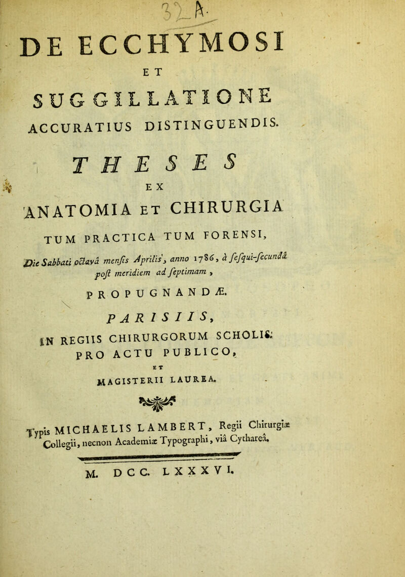 de ecchymosi E T SUGGILLATIONE ACCURATIUS DISTINGUENDIS. , theses k E X 'ANATOMIA ET CHIRURGIA tum practica tum porensi, i)k Sabbati pBaya menfis Aprilisy anno 178«^» h fefqul-fecunU pojl meridiem ad feptlmam , PROPUGNAND-^E. PARISIIS, IN REGIIS CHIRURGORUM SCHOLIS: PRO ACTU PUBLICO, E T magisterii laurea. TypU M1C H A E LIS L A M B E R T . RegU Chirurgi* Collegii, necnon Academi* Typographi, via Cythatea. M. DCC. LXXXVI.