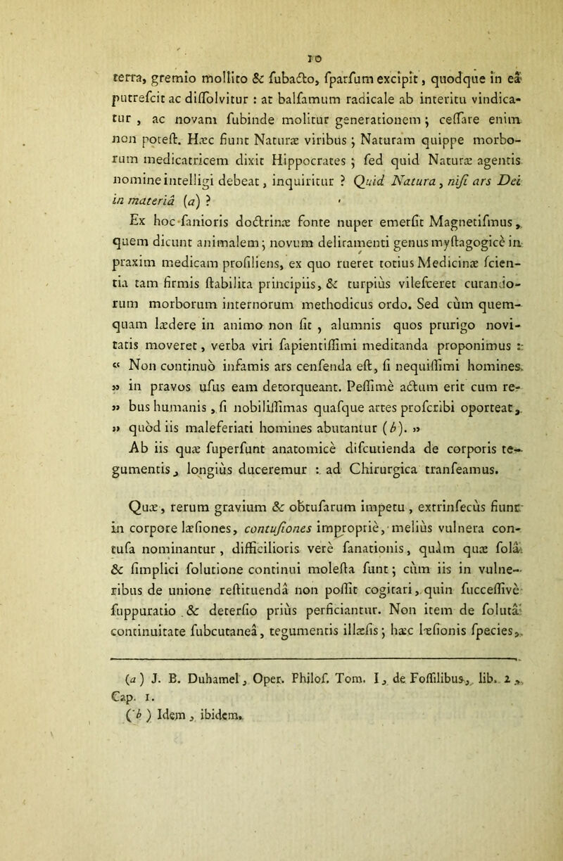 terra, gremio mollito 8c fubado, fparfum excipit, quodque in ea> putrefcit ac dilToIvitur: at balfamum radicale ab interitu vindica- tur , ac novam fubinde molitur generationem; cefiTare enim ncn pqceft. Ha:c fiunt Naturae viribus ; Naturam quippe morbo- rum medicatricem dixit Hippocrates 5 fed quid Natura: agentis nomine intelligi debeat, inquiritur ? Quid Natura y niji ars Dei in materia, (a) ? Ex hoc'faniorIs do(5trinae fonte nuper emerflt Magnetifmus , quem dicunt animalem^ novum deliramenti genusmyftagogice in- praxim medicam profiliens, ex quo rueret totius Medicinae fcien- tia tam firmis ftabilita principiis, & turpius vilefceret curando- rum morborum internorum methodicus ordo. Sed cum quem- quam Itedere in animo non fit , alumnis quos prurigo novi- tatis moveret, verba viri fapientiflimi meditanda proponimus “ Non continuo infamis ars cenfenda efl, fi nequifiimi homines. » in pravos ufus eam detorqueant. Peffime adlum erit cum re-r » bus humanis, fi nobilillimas quafque artes profcribi oporteat,. >> quod iis maleferiati homines abutantur (h). » Ab iis quae fuperfunt anatomice difcutienda de corporis te-- gumentis, longius duceremur ad Chirurgica tranfeamus. Quce, rerum gravium & obtufarum impetu , extrinfecus fiunr in corpore laefiones, improprie,'melius vulnera con- tufa nominantur, difficilioris vere fanationis, qu)m quae fol^. & fimplici folutione continui molefia funt; cum iis in vulne- ribus de unione reftituenda non poffit cogitari,.quin fucceffive fuppuratio .& deterfio prius perficiantur. Non item de folutai continuitate fubcutanea, tegumentis illzfisj haec Ixfionis fpecies,. (a) J. B. Duhamel, Oper. Fhjlof. Tom. I, de Foffilibus-,^ lib. 2 Cap. I. ( ) Idem j ibidem..
