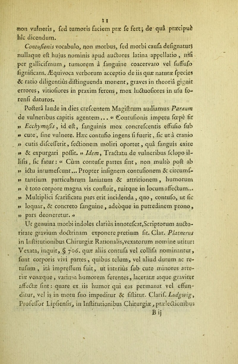 non vulneris, fed tumoris faciem prx fefert; de qua prceclpu^ hic dicendum. Contujionis vocabulo, non morbus, fed morbi caufa defignaturj nullaque eft hujus nominis apud auftores latina appellatio , nifi- per gallicifmum, tumorem a fangiiine coacervato vel fufFufo fignificans. diquivoca verborum acceptio de iis quje naturae fpecies & ratio diligentius diftinguenda monent, graves in theoria gignit errores, vitiofiores in praxim ferens, mox ludtuofiores in ufu fo- renli daturos. Poftera laude in dies crefcentem Maglftrum audiamus Parmm de vulneribus capitis agentem... “ Contufionis impetu foepe fic » Ecchymojis ^ id efi:, fanguinis mox concrefcentis effulio fub M cute', fine vulnere. H.tc contufio ingens fi fuerit, fic ut a cranio « cutis dlfceirerit, fedlionem moliri oportet, qua fanguis exire » & expurgari poffit. » Idem^ Tradatu de vulneribus fclopo il- lifis, fic fatur: « Cum contufe partes fint, non multo poft ab »> idu intumefcunr... Propter inlignem contufionem & circumf- j> tantium particularum laniatum & attritionem, humorum e toto corpore magna vis confluit, ruitque in locumaffedum... »> Multiplici fcarificatu pars erit incidenda , quo, contufo, ut fic »> loquar, & concreto fanguine, adebque in putredinem prono, }) pars deoneretur. » Ut genuina morbi indoles clarius innotefcat,Scriptorum audo- rirate gravium dodrinam exponere pretium fit. Clar. Platnerus in Inftitutionibus Chirurgice Rationalis,vexatorum nomine utitur: Vexata, inquit, § -jo6, quce aliis contufa vel collifa nominantur, funt corporis vivi parces , quibus telum, vel aliud durum ac re- rufum , ita imprelTum fuit, ut interius fub cute minores arte- rine venatque , variutn humorem ferentes, laceratcE atque graviter afFedce fint: quare ex iis humor qui eas permanat vel effun^ ditur, vel is in motu fuo impeditur & fiftitur. Clarif. Ludgwigy ProfelTor Lipfienfis, in Inftitutionibus Chirurgice, pracledlonibus Bij