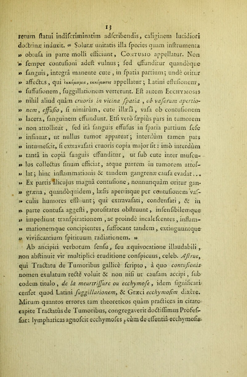 rerum ftatui indifcrlmlnatim adfcribendls, caliginem Iiicidiofi dodtrinx induxit. '« Soluc.e unitatis illa fpecies quam inftrumenca; » obcLifa in parte molli eflicuint, Cowtusio appellatur. Ncn » femper contufioni adeft vulnus; fed clFundirur quandoque » fanguis, integra manente cuce , in fpatia partium5 unde oritur » affectus , qui , iy.y.\iy.m<rn appellatur \ Latini edufioneiiT, »> fuffufionem, fuggillatiunem verterunt. Eft autem Ecchymosi3 » nihil aliud quam cruoris in vicina fpatia , vb vaforum apcrtio- » nem ^ ejfu/io, fi nimirum, cute illxfa, vafa ob contufionem » lacera, fanguinem effundunt, Eth vero ftrpius pars in tumorem « non attollitur , fed ita fanguis effufus in fpatia partium fefe » infinuat, ut nullus tumor appareat j interdum tamen pars »> intumefeit, fi extravafati cruoris copia major fit: imb interdiini » tanta in copia fanguis effunditur, ut fub cute inter mufeu- » los colleftus finum efficiat, atque partem in tumorem attof- M latj hinc inflammationis & tandem gangrena? caufa evadat... t» Ex partis alicujus magna contufione, nonnunquam oritur gan- »» grtena, quandoquidem, Itefis apetfisque per contufionem'vaf- a» culis humores effi.nintj qui extravafati, condenfati , & in » parte contufa aggefti, porofitates obftruunt, mfenfibilemque »» impediunt tranfpirationem ,ac proinde incalefcentes , inflam- » mationemqive concipientes, fuffocant tandem , extinguuntque V vivificantium fpirituum radiationem. « Ab ancipici verboruna fenfu, feu aquivocatione illaudabili , non abftinuic vir multiplici eruditione confpicuus, celeb, ^JiruCy qui Tractatu de Tumoribus gallice feripto, a quo contufionis nomen exulatum redle voluit & non nifi ut caufam accipi, fub eodem titulo, dc la meurtrijfure ou ecchymofe, idem flgnificari cenfet quod Latini fuggillationemy 6c Graeci ecchymofim dixere. Mirum quantos errores tam theoreticos quam prablices in citato capite Tradtatus de Tumoribus, congregaverit dodtiffimus Profef- £01: lymphaticas agnofeit ecchymofes, cum de sffentia ecchymofffi--