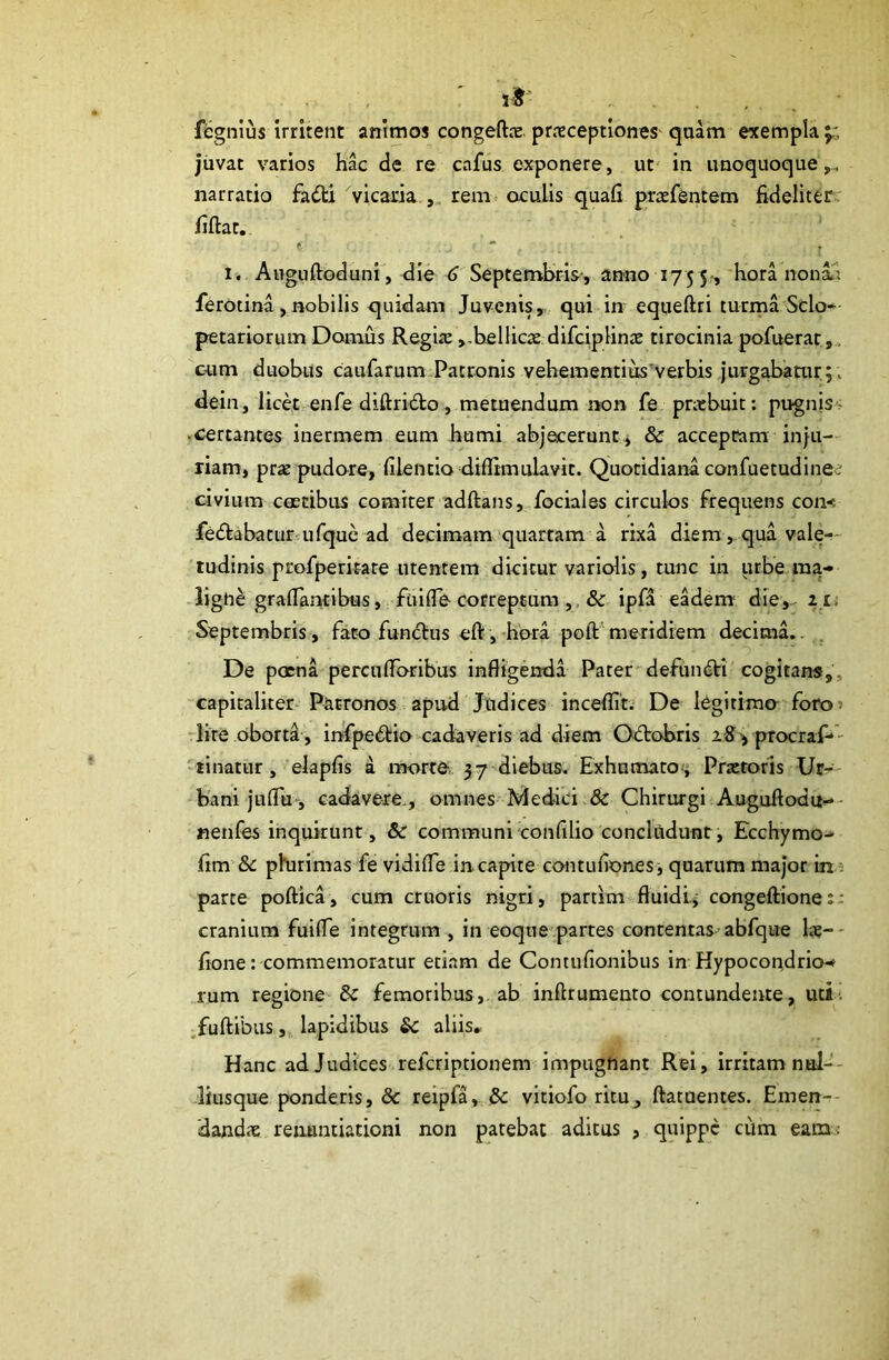 fegnius irritent animos congeftx. praeceptiones qaam exempla y. jiivat varios hac de re cafus exponere, ut in unoquoque,, narratio fadtx vicaria rem- oculis quafi ptafsntem fideliter, fiftat. f 1. Auguftoduni', die 6 Septembris-, anno 175 5-, hora nonai ferotina, riobilis quidam Juvenis, qui in equeftri turina Scio- petariorum Domus Regije,,bellicae difciplina: tirocinia pofuerar cnm duobus caufarum Patronis vehementius’verbis jurgabatur;, dein, licet enfe diftrido, metuendum non fe pnebuit; pugnis > .certantes inermem eum humi abjecerunt j & acceptam inju- riam, prae pudore, filentio diflimulavit. Quotidiana confuetudinee civium ctEtibus comiter adftans, fociales circulos frequens com fedtabatur ufque ad decimam quartam a rixa diem, qua vale-- tudinis profperiEate utentem dicitur variolis, tunc in urbe.ma- ligne grafiantibus, fuiflb correptum ,, & ipfa eadem' die,- l u Septembris, fato fundus eft, hora poft'meridiem decima.. . De poena percuflToribus infligenda Pater'defundi cogitans,, capitaliter Patronos apud Judices inceflit. De ICgitimo foro» -lite oborti , infpedio cadaveris ad diem Odobris procraf--- 'tinatur, elapfis a morto, 37 diebus. Exhumaroti Praetoris Ur- bani juflu-, cadavere., omnes Medici.& Chirurgi Auguftodu-' nenfes inquirunt, &r communi confilio concltldunt, Ecchymo- fim Se phurimas fe vidifle in capite contufionesi quarum major in ? parte poftica, cum cruoris nigri, partim fluidlj congeftiones: cranium fuifle integrum , in eoque partes contentas abfque lae-- fione: commemoratur etiam de Contufionibus in Hypocondrio- rum regione & femoribus, ab inftrumenro contundente, uti. .fuftibus, lapidibus &c aliis. Hanc adjudices referiptionem impugnant Rei, irritam nol-'- liusque ponderis, & reipfa, & vltiofo ritu, ftatuentes. Emen-- dand<x renuntiationi non patebat aditas , quippe cum eanz ;