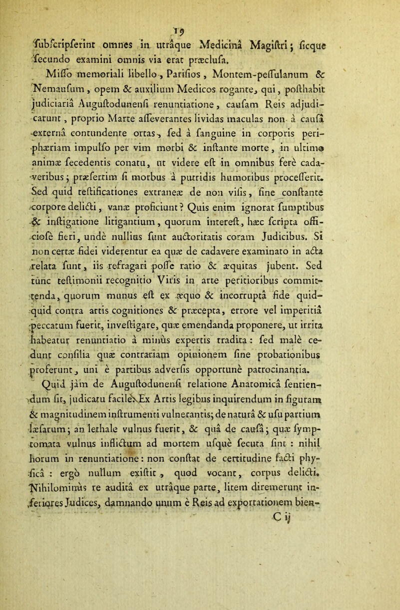 Tubfcripferint omnes in iitraque Medicina Magiftri; ficque Tecundo examini omnis via erae prceclufa. Miflb memoriali libello , Parifios , Montem-pelTulanum & Nemaufum , opem & auxilium Medicos rogancej qui, pofthabit judiciaria Auguftodunenfi renunciarione, caufam Reis adjudi- carunt , proprio Marte afleverantes lividas maculas non a caufa -externa contundente ortas-, fed a fanguine in corporis peri- ■phatriam impulfo per vim morbi 8c inftante morte, in ultimo animae fecedentis conatu, ut videre eft in omnibus fere cada- •veribus; pr«fertim fi morbus a piuridis humoribus proceflerit. Sed quid teftificationes extraneae de non vifis, fine conftante .-corpore delidi, vanx proficiunt ? Quis enim ignorat fumptibus ^ inftigatione litigantium, quorum intereft, htec feripta offi- -ciofe fieri, unde nullius funt audoritatis coram Judicibus. Si non certae fidei viderentur ea quje de cadavere examinato in a<5ta ,-relata funt, iis refragari pofic ratio 8c aequitas jubent. Sed time tefiimonii recognitio Viris in arte peritioribus commit- tenda, quorum munus eft ex .aequo & incorrupta fide quid- quid contra artis cognitiones & praecepta, errore vel imperitia :peccatum fuerit, inveftigare, quae emendanda proponere, ut irrita habeatur renunriatio a minus expertis tradita : fed male ce- dunt confilia qui contrariam opinionem fine probationibus proferunt, uni e partibus adverfis opportune patrocinantia. Quid .jam de Auguftodunenfi relatione Anatomica fentien- ■idum fit, judicatu facild\Ex Artis legibus inquirendum in figuram & magnitudinem inftrumenti vulnerantis; de natura & ufu partium Isefarum; an lethale vulnus fuerit, & qua de caufa; quee fymp- tomata vulnus infli<ftum ad mortem ufque fecuta fine : nihil horum in renuntiatione: non conftat de certitudine fadi phy- -fica : ergo nullum exiftit , quod vocant, corpus delidi. 'Nihilominus re audita ex utr^ue parte, litem diretnerunt in- .feriqres Judices, damnando iu;um e Reis ad exportationem bien- - C ij