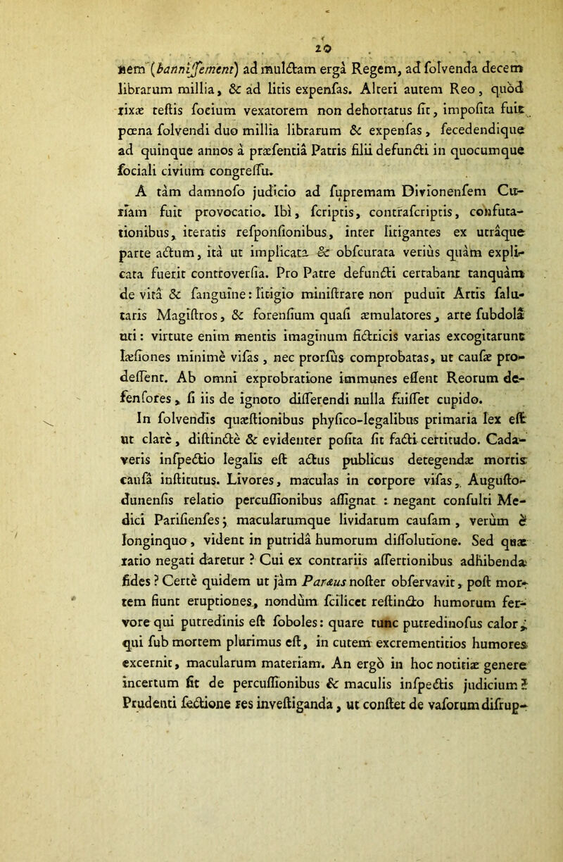 r 2-0 . .... •Atm{banni^emtnt) ad muldam erga Regem, ad folvenda decem librarum millia, & aid litis expenfas. Alteri autem Reo, quod fixae reftis focium vexatorem non dehortatus Iit, impofita fuit poena folvendi duo millia librarum &: expenfas, fecedendique ad quinque annos a praefentia Patris filii defundi in quocumque fociali civium congreflix. A tam damnofo judicio ad fupremam Dlvionenfem Cu- rram fuit provocatio, Ibi, fcriptis, contrafcriptis, confuta- tionibus, iteratis refponfionibus, inter litigantes ex utraque parte adum, ita ut implicata & obfcurata verius quam expli.* cata fuerit controverfia. Pro Patre defundi certabant tanquam de vita & fanguine: litigio miniftrare non puduit Artis falu- taris Magiftros, & forenfium quafi temulatores, arte fubdoll uti: virtute enim mentis imaginum fidricis varias excogitarunc Irefiones minime vifas , nec prorfius comprobatas, ut caufie pro»- defient. Ab omni exprobratione immunes edent Reorum dc- fenfores > fi iis de ignoto differendi nulla fiiiffet cupido. In folvendis qujeftionibus phyfico-Iegalibus primaria lex eflc ut clare, diftinde & evidenter pofita fit fadicertitudo. Cada^ veris infpedtio legalis eft adus publicus detegendae mortis caufa inftitutus. Livores, maculas in corpore vifas,. Augufto- dunenfis relatio percufiionibus aflignat : negant confulti Me- dici Parifienfes \ macularumque lividarum caufam , verum c? longinquo, vident in putrida humorum diffolutione. Sed quat ratio negati daretur ? Cui ex contrariis affertionibus adhibend» fides ? Certe quidem ut [am Parttus nofter obfervavit, poft mor^ tem fiunt eruptiones^ nondum fcilicec reftindo humorum fei> vore qui putredinis eft foboles: quare tunc putredinofus calor;; qui fub mortem plurimus eft, in curem excrementitios humores excernit, macularum materiam. An ergb in hoc notitiz genere incertum fit de percufiionibus & maculis infpedis judicium? Prudenti fedione res inveftiganda, ut conftet de vaforumdifrup-