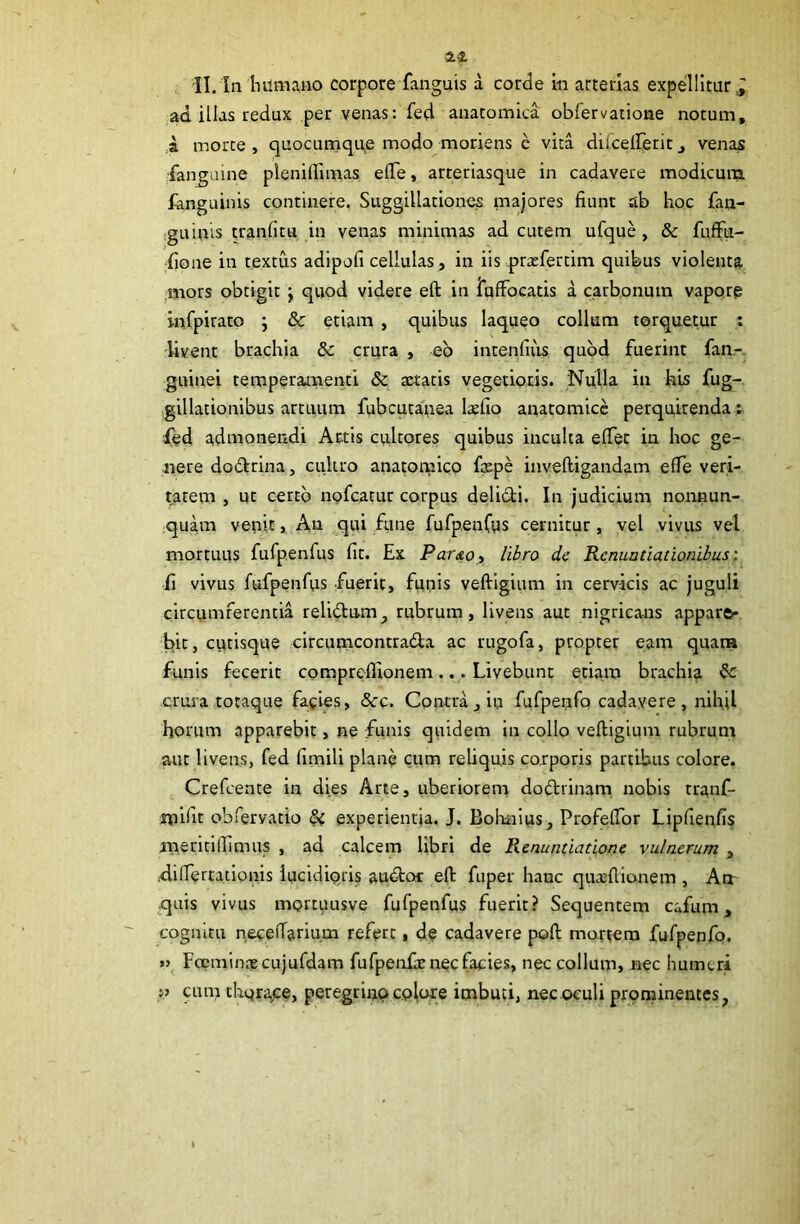 ad illas redux per venas: fed anatomica obfervatione notum, ,a morte , quocunique modo moriens e vita dilceirerit j venas fan^uine plenidimas efle, arteriasque in cadavere modicum languinis continere. Suggillationes majores fiunt ab hoc fan- :guinvs tranfitu in venas minimas ad cutem ufque , & fuffu- fione in textus adipofi cellulas, in iis prtefertim quibus violenta ;mors obtigit j quod videre eft in lufFocatis a carbonum vaporg infpiratp j & etiam , quibus laqueo collum torquetur t livent brachia &c crura , eb intenfius quod fuerint fan-. guinei temperaanenti & aetatis vegetioris. Nulla in his fug- -gillationibus artuum fubcutauea laefio anatomice perquirenda e led admonendi Artis cultores quibus inculta elTet in hoc ge- nere do6trina, ciiltro anamnaico fepe inveftigandam effe veri- tatem , ut certo nofeatur corpus delidi. In judicium nonnun- quam venit, Au qui fune fufpenCus cernitur, yel vivus vel mortuus fufpenfus fit. Ex ParAOy libro de Renuntiationibus^ fi vivus fufpenfus fuerit, funis veftigium in cervicis ac juguli circumferentia relidam^ rubrum, livens aut nigricans appara- bit, cutisque circumcontrada ac rugofa, propter eam quana funis fecerit comprefllonem... Livebunt etiam brachia crui”a totaque facies, &c. Contra, in fufperifo cadavere , nihil horum apparebit, ne funis quidem in collo veftigium rubrum aut livens, fed fimili plane cum reliquis cotporis partibus colore. Crefeente in dies Arte, uberiorem dodrinam nobis tranf- tnifit obfervatio experientia. J. Bohiiius, Profeftbr Lipfienfis meritifiimus , ad calcem libri de Renuntiatione vulnerum , Aifiertationis iucidiqris audoc eft fuper hanc qua:flionem , Am quis vivus mortuusve fufpenfus fuerit? Sequentem cafum, cognitu neceftarium refert, d.e cadavere poft mortem fufpenfo. »> Focmincp cujufdam furpeiofte nec facies, nec collum, nec humeri p cum tloqrajce, peregrino cplote imbuti, nec oculi prominentes,