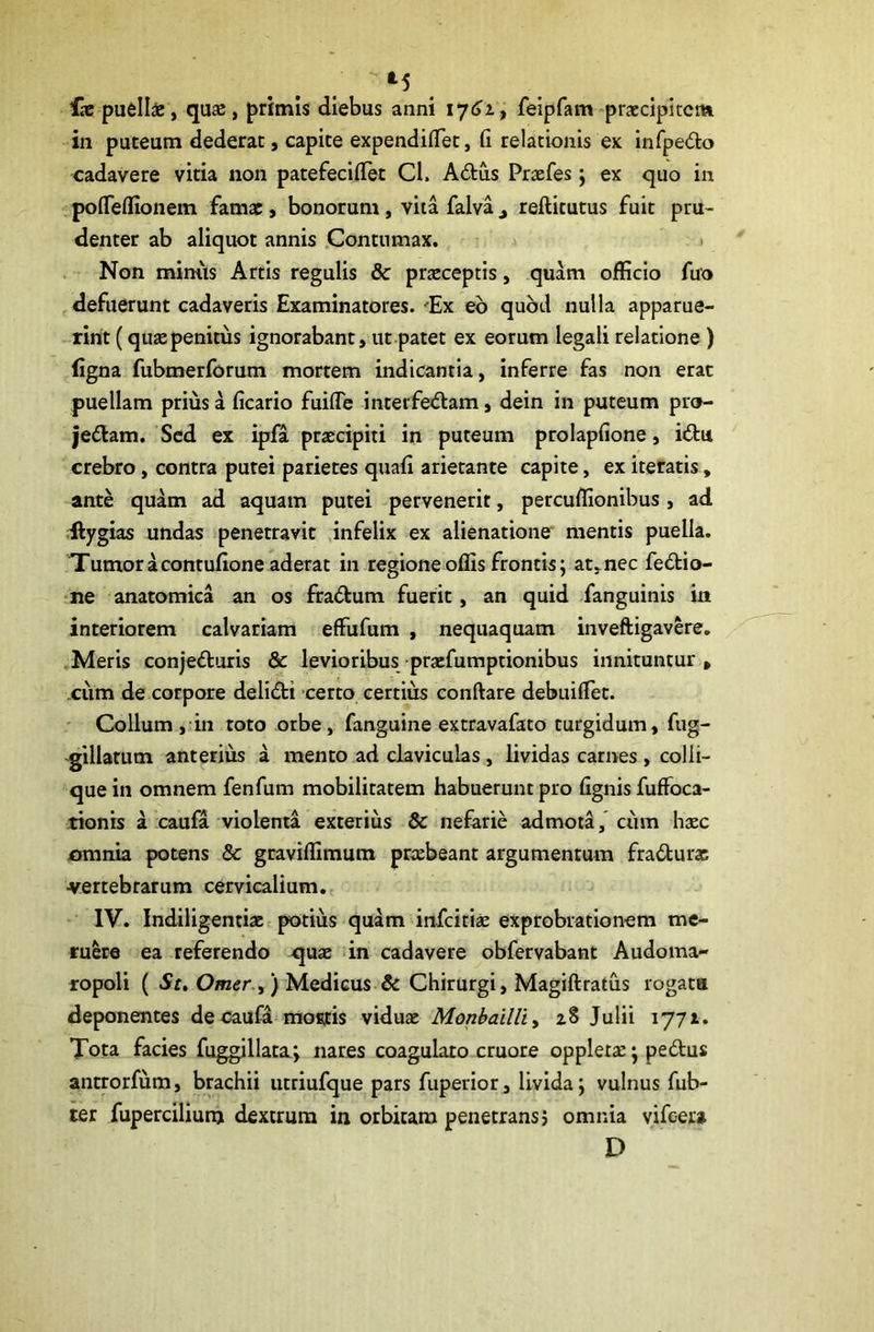 ‘5 fx puelis, qus, primis diebus anni felpfam-prxdpltcm in puteum dederat, capite expendilTet, fi relationis ex infpedo cadavere vitia non patefeciilet Cl. Adus Prxfes; ex quo in pofieflionem fams, bonorum, vita falva j reftitutus fuit pru- denter ab aliquot annis Contumax. > Non mimis Artis regulis 8c prxceptis, quam officio fuo defuerunt cadaveris Examinatores. 'Ex eb quod nulla apparue- rint (qus penitus ignorabant, ut patet ex eorum legali relatione) ligna fubmerforum mortem indicantia, inferre fas non erat puellam prius a ficario fuifle interfe<5lam, dein in puteum pro- jedam. Sed ex ipfa prxeipiti in puteum prolapfione, iftu crebro, contra putei parietes quali arietante capite, ex iteratis, ante quam ad aquam putei pervenerit, percuffionibus, ad Hygias undas penetravit ,infelix ex alienatione' mentis puella. Tumor acontulione aderat in regione offis frontis; at,nec fedio- ne anatomica an os ffa<5tum fuerit, an quid fanguinis in interiorem calvariam effufum , nequaquam inveftigavere. .Meris conjefturls & levioribus praefumptionibus innituntur , .cum de corpore delid:i certo certius conftare debuilTet. Collum, in toto orbe, fanguine extravafato turgidum, fug- ^illatum anterius a mento ad claviculas, lividas carnes , colli- que in omnem fenfum mobilitatem habuerunt pro lignis fuffoca- tionis a caufa violenta exterius & nefarie admota, ciim hxc omnia potens & geaviffimum praebeant argumentum fradlurac ■vertebrarum cervicalium. IV. Indiligentiae t potius quam infeitiae exprobrationem me- ruere ea referendo qux -in cadavere obfervabant Audoma- ropoli ( Se. Orner.^ ) Medicus & Chirurgi, Magiftratus rogata deponentes de caufa mofitis vidux Monbailliy z8 Julii 1771. Tota facies fuggillatxj nares coagularo cruore oppletx; pe6lus antrorfum, brachii utriufque pars fuperior, livida j vulnus fub- ter fupercilium dextrum in orbitam penetrans? omnia yifeer» D