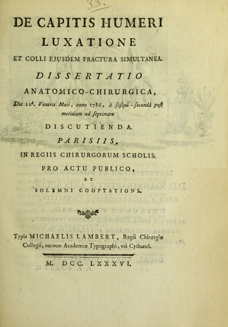 '5 >• ■ DE CAPITIS HUMERI / LUXATIONE £T COLLI EJUSDEM FRACTURA SIMULTANEA: D I S S E R T A T 1 O ANATOMICO-CHIRURGICA, X)ic 11^, Veneris Mali ^ anno 178(1, a fejqui- fecunM meridiem ad feptimam DISCUTIENDA. F A R I S I 1 IN REGIIS CHIRURGORUM SCHOLIS, PRO ACTU PUBLICO, E T SOLSMNl COOPTATIONE. Typis MTCHAELIS LAMBERT, Regii CEirargi» Collegii, necnon Academia: Typograplii, via Cycharea» mmr' M. D C C. L X X X V I.