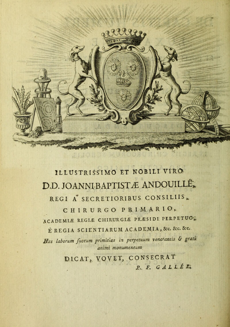 ILLUSTRISSIMO ET NOBILI VIRO- D.D. JOANNl BAPTISTAE ANDOUILLfi», REGI A* SECRETIORIBUS CONSILIIS^ CHIRURGO PRIMARIO, ACADEMIA REGI^ CHIRURGIA PR^ESIDI PERPETUO',; E REGIA SCIENTIARUM ACADEMIA, &c. &c. &c. Bas laborum fuorum primitias in perpetuum venerantis & grati: animi monumentum DICAT, YOVET, CONSECRAT , jP., T, G ^ L L ^ A». j 4 •i . I