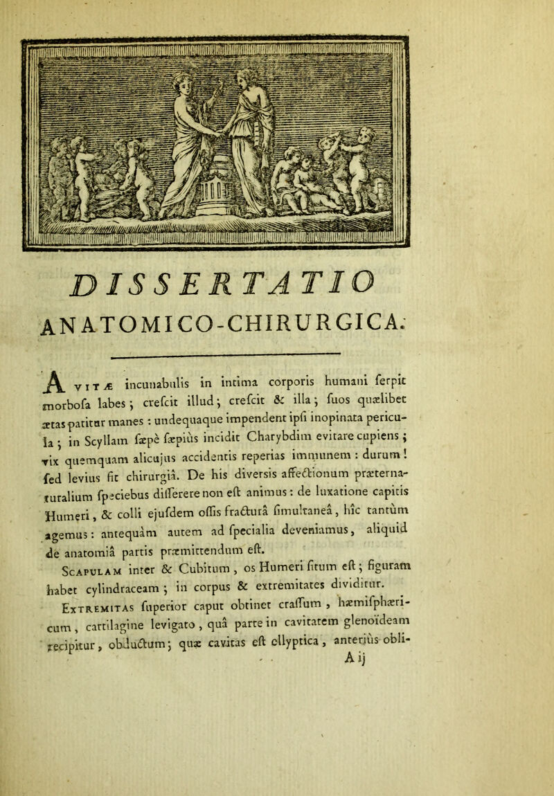 DISSERTATIO ANATOMICO-CHIRURGICA. A TIT.« incuiubiilis in intima corporis humani ferpic morbofa labes*, crefcit illud*, crefcit & illa; fuos quaelibet artas patitur manes : undequaque impendent ipfi inopinata pericu- la • in Scyllam fxpe farpius incidit Charybdim evitare cupiens; Tix quemquam alicujus accidentis reperias imnumem : durum! fed levius fit chirurgi^ De his diversis afredionum prarterna- juralium fpeciebus dilfererenon eft animus; de luxatione capitis Humeri, & colli ejufdem offis fradura fimultanea, hic tantum agemus: antequam autem ad fpecialia deveniamus, aliquid de anatomia partis prrrmittendum eft. Scapulam inter & Cubitum, os Humeri fitum eft; figuram habet cylindraceam ; in corpus & extremitates dividimr. Extremitas fuperior caput obtinet craffium , hxmifphteri- cum, cartilagine levigato , qua parte in cavitatem glenoideam recipitur, obdudum; qux cavitas eft cUyptica, anterius obli- Aij