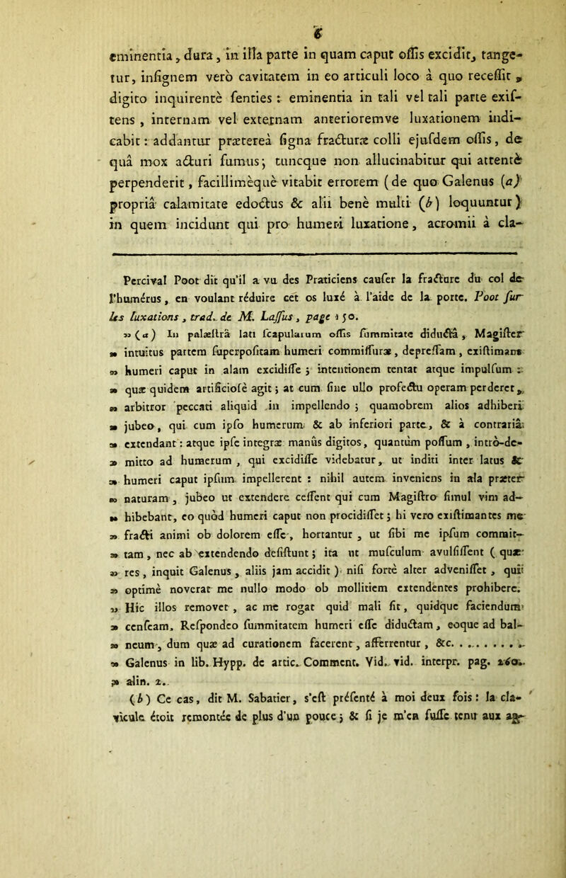 eminentia, Jura, in. illa parte in quam caput oflis exciJitj tange- tur, infignem vero cavitatem in eo articuli loco a quo receffit p digito inquirente fenties: eminentia in tali vel tali parte exif- tens, internam vel externam anterioremve luxationem indi- cabit : addantur praterea figna fracturae colli ejufdem odis, de • qua mox adiuri fumus*, tuncque non allucinabitur qui attenter perpenderit, facillim^ue vitabit errorem (de quo Galenus {ay propria- calamitate edodus & alii bene multi ) loquuntur) in quem incidunt qui pro^ humeri luxatione, acromii a cla- Pcrcival Poot dii qu’il a vu des Praticiens caufer la fraftorc da coi dc- rbumerus, en voulant r^duire cet os lux^ a 1’aide dc la portc. Poot fur Us luxations , trad^ dc M, Lajfus, page i 5 o. »(a) li> palsllra lati fcapulaium odis {IimiTiitate didudta, Magiflcr* t> intuitus partem fiiperpofttam humeri commifTurs , dcprelTam , exifiimar» m humeri caput in alam excidifle } intentionem tentat atque impulfum 3» quae quidem artificiofe agit j at cum fiiie ullo profc<5hi operam perderet^, n arbitror peccati aliquid ,in impellendo j quamobrem alios adhiberi » jubeo, qui cum ipfo humerum. & ab mferiori parte, & a contraria.^ a» extendant: atque ipfc integrx manus digitos, quantum polTum , intro-dc- » mitto ad humerum , qui excidifle videbatur, ut inditi inter latus Sc 3» humeri caput ipfimv impellerent : nihil autem inveniens in ala praeter naturam , jubeo ut extendere cclTcnt qui cara Magiftro fiinul vim ad— w bibebant, eo quod humeri caput non procidilTerj hi vero cxiftimantcs mc » fra^ animi ob dolorem clTc , hortantur , ut fibi mc ipfum comrait- » tam , nec ab ^extendendo defiftunt; ita nt mufculum avulfilTent ( qu*- s» res, inquit Galenus , aliis jam accidit )• nifi forte alter adveniffet, quii » optime noverat mc nullo modo ob mollitiem extendentes prohibere. M Hic illos removet, ac mc rogat quid mali Iit, quidque faciendum' 3> ccnfcam. Rcfpondco fummitatem humeri cflTc diduftam, eoque ad bal- w ncum, dum qux ad curationem facerent, afferrentur , &c » Galenus in lib. Hypp. dc arcic. Comment. Vid., tid. interpr. pag. x4(x». pt alin. X.. (A) Ce cas, dit M. Sabatier, s’cft pt^fent^ a moi deux fois: la cla- vicula ^toit remontee dc plus d’uo foucc j & fi jc m’ca fuifi: temr aux ajf-