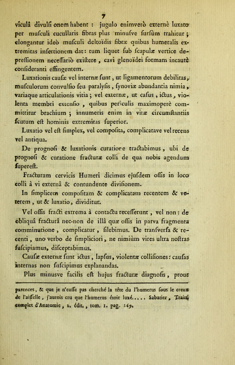 vicula divulfi onem habent : jugulo enimverb externe luxaro- per mufculi eucullaris fibras plus minufve furfum trahitur ; elongantur ideo mufculi deltoidis fibrjE quibus humeralis ex- tremitas infertionem dac: tum liquet fub fcapula: vertice de- preflionem necelTarib exiftere , cavi glenoiidei formam incauti confideranti effingentem. Luxationis caufie vel internas funt, ut ligamentorum debilitas, mufculorum convulfio feu paralyfis, fynovise abundantia nimia , variaque articulationis vitia*, vel externae, ut cafus, idtus, vio- lenta membri extenfio , quibus periculis maximopere com- mittitur brachium j innumeris enim in vitae circumftantiis fcutum eft hominis extremitas fuperior. Luxatio vel eft fimplex, vel compofita, complicatave vel recens vel antiqua. De prognofi & luxationis atratiore tratftabimus, ubi de prognofi & curatione fradturae colli de qua nobis agendum fupereft. Fradturam cervicis Humeri dicimus ejufdem offis in loco colli a vi externa & contundente divifionem. In fimplicem compofitam & complicatam recentem & st- retem , ut & luxatio, dividitur. Vel offis fratfti extrema a contadtu recefferunt , vel non : de obliqua fra6l:ura nec-non de illa quae offis in parva fragmenta comminutione , complicatur , filebimus. De tranfverfa & re- centi , uno verbo de fimplicioti, ne nimium vires ultra noftras fufeipiamus, difeeptabimus. Caufae extern^ funt itftus, lapfus, violentae collifionesr caufas internas non fnfeipimus explanandas. ' _ Plus minusve facilis eft hujus fra<fturae diagnofis, prouC parcnces, & que jc n’eufTe pas chcrch^ la tere du 1’humcrus fous Ic creu» de Talffielle , )’aurois cru que Thumerus ^toit luxe Sabatier , Trak4 ««npkt d'Aoatoraie, i, ^dit, , tom. i. pag..