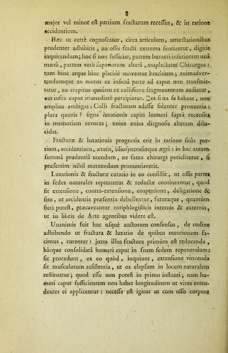 Riajor vel minor efl: partium fradanim rece/Tus, Bc in ratione accidentium. . - Hxc ut certe cognofcatur, circa articulum, attredatlonibus prudenter adhibitis , an oflis fraiti extrema fentiantuti digitis inquirendum j hoc fi non fufliciar, partem humeri inferiorem una manu , partem vero rupeaiorem altera , arnpledatuf Chirurgus ; tum hinc atque hinc placide moveatur brachium j animadver- tendumque an motus ex infima parte ad caput non tranfmit- tatur , an crepitus quidam ex collifione fragmentorum audiatur, aut infra caput immediate percipiatur, fi ita fe habeat, non amplius ambigas: Colli fradluram adeife fidenter pronuntia ; plura qua:ris ? figna luxationis capiti humeri fupra recenfita in memoriam revoces j unius enim diagnofis alteram dilu- cidat. Fratfturx & luxationis prognofis erit in ratione fitus par- tium, accidentium, aetatis, idiofyncrafiaeque aegri : in hac autem- fumma prudentia utendum , ne fama chirurgi periclicetur , fi praefertim nihil metuendum pronuntiaverit. Luxationis & fra<fi:uraE curatio in eo confiftit, ut ofiis parte* iq fedes naturales-reponantur & redudlae contineantur, quod fit extenfione , contra-extenfione, coaptatione, deligatione Sc fitu, ut accidentia praefentja debellentur, futuraque , quantum fieri poteft, praecaveantur nntiphlogifticis internis vc externis, ut in libris de Arte agentibus videre efi, Unanimis fuit huc ufque audtorum confenfus , de ordine adhibendo ut fradtura & luxatio de quibus mentionem fa- cimus , curentur: Juxta illos fraAura primum efl: reducenda , hacque confolidata humeri caput in fuam fedem reponendum; fic procedunt, ex eo quod , inquiunt, extenfione vincenda fit mufculorum refiflientia, ut os elapfiim in locum naturalem reftituatur; quod elTc non potefl: in primo inflanti; nam hu-> meri caput fufficientem non habet longitudinem ut vires exten- dentes ei applicentur: necefTs eft igitur ur cum oflis corpora