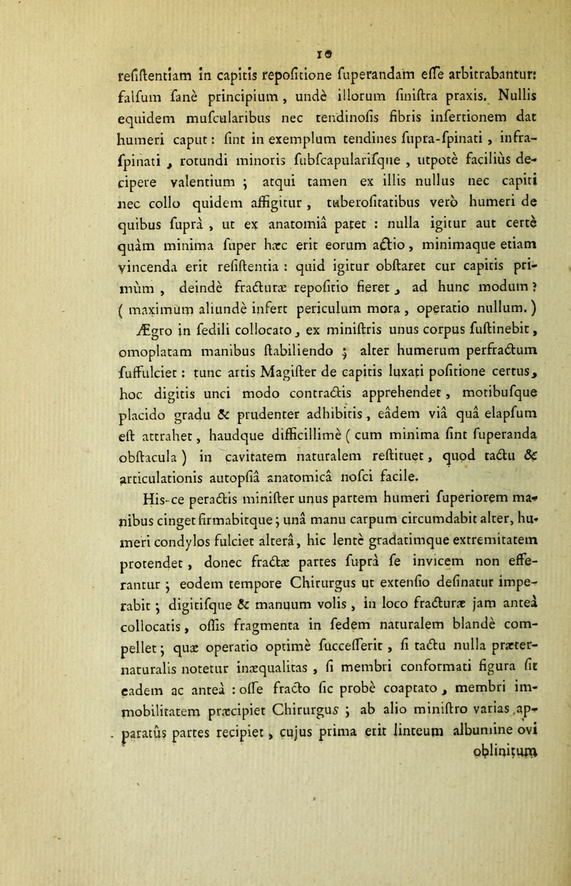 19 refiftentiam in capitis repoficione fuperandam elTe arbitrabantur: falfum fane principium , unde illorum finiftra praxis. Nullis equidem mufcularibus nec tendinofis fibris infertionem dat humeri caput: fint in exemplum tendines fupra-fpinati, infra- fpinati ^ rotundi minoris fubfcapularlfqiie , utpote facilius de- cipere valentium ; atqui tamen ex illis nullus nec capiti jiec collo quidem affigitur , tiaberofitatibus vero humeri de quibus fupra , ut ex anatomia patet : nulla igitur aut certe quam minima fuper hacc erit eorum atStio, minimaque etiam vincenda erit refiftentia : quid igitur obftaret cur capitis pri- mum , deinde frafturs repofitio fieret j ad hunc modum ? ( maximum aliunde infert periculum mora, operatio nullum.) i^gro in fedili collocato j ex miniftris unus corpus fuftinebit, omoplatam manibus llabiliendo ; alter humerum perfradtuin fuffulciet: tunc artis Magifter de capitis luxati politione certus, hoc digitis unci modo contradtis apprehendet, motibufque placido gradu & prudenter adhibitis , eadem via qua elapfum eft attrahet, haudque difficillime ( cum minima fint fuperanda obftacula ) in cavitatem naturalem reftituet, quod tadu & articulationis autopfia anatomica nofci facile. His-ce peradis minifter unus partem humeri fuperiorem ma<* nibus cingetfirmabitque j una manu carpum circumdabit alter, hu- meri condylos fulciet altera, hic lente gradatimque extremitatem protendet, donec fradae partes fupra fe invicem non effe- rantur j eodem tempore Chirurgus ut extenfio delinatur impe- rabit digitifque & manuum volis , in loco fradurac jam antea collocatis, offis fragmenta in fedem naturalem blande com- pellet ; quae operatio optime fuccelTerit, fi tadu nulla practer- iiaturalis notetur inaequalitas , fi membri conformati figura fit eadem ac antea : olTe frado fic probe coaptato , membri im- mobilitatem pr.xcipiet Chirurgus ; ab alio miniftro varias .ap- paratus partes recipiet > cujus prima erit linteum albumine ovi ol?lini?u«l
