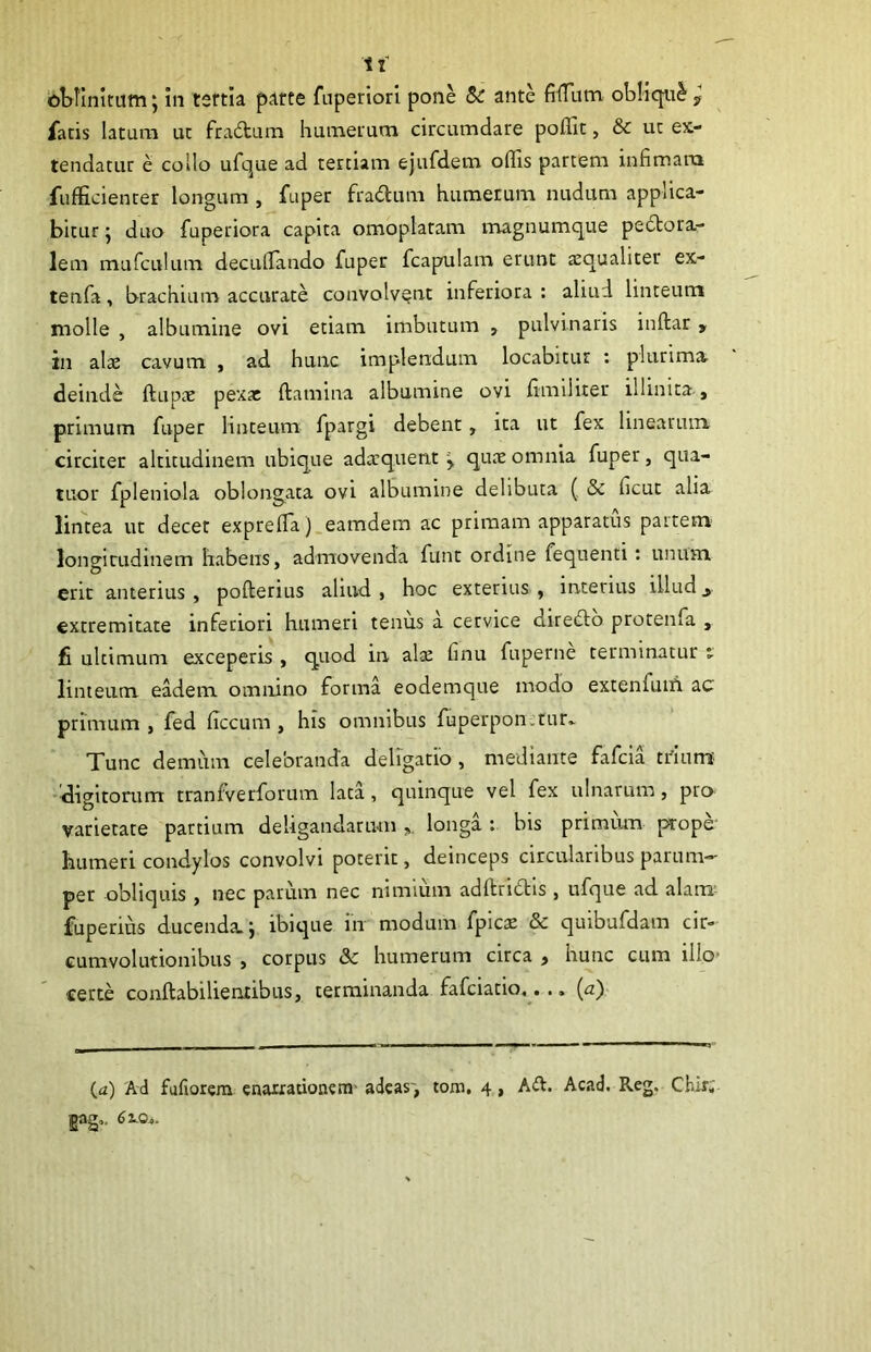 fatis latum ut fradum humeium circumdare poflit, & uc ex- tendatur e collo ufque ad tertiam ejufdem offis partem infimam fufficienter longum , fuper fradum humerum nudum applica- bitur j duo fuperiora capita omoplatam magnumque pedora- lem mufculum decullando fuper fcapulam erunt aequaliter ex- tenfa, brachium accurate convolvent inferiora: aliud linteum molle , albumine ovi etiam imbutum , pulvinaris inftar, in alae cavum , ad hunc implendum locabitur : plurimar deinde ftupac pexa: ftamina albumine ovi fimiliter illinita., primum fuper linteum fpargi debent, ita ut fex linearum circiter altitudinem ubique adaequent y quae omnia fuper, qua- tuor fpleniola oblongata ovi albumine delibuta (, & ficuc alia lintea ut decet expreffia ).eamdem ac primam apparatus partem longitudinem habens, admovenda funt ordine fequenti: unum erit anterius, pofterius aliud, hoc exterius, interius illud^ extremitate inferiori humeri tenus a cervice diredo protenfa , fi ultimum exceperis , quod in alte finu fuperne terminatur t linteum eadem omnino forma eodemque modo extenfum ac primum , fed iTccum , his omnibus fuperpon.tur» Tunc demum celebranda deligatio , mediante fafeia tdnm' ■digitorum tranfvetforum lata, quinque vel fex ulnarum, pra varietate partium deligandarum,, longa: bis primium prope' humeri condylos convolvi poterit, deinceps circularibus parum-- per obliquis , nec parum nec nimium adftridis , ufque ad alam; fuperius ducenda, j ibiqtie in modum fpicae & quibufdam cir- cumvolutionibus , corpus & humerum circa , hunc cum illo- certe conftabilientibus, terminanda fafeiatio,... {a) (a) 'Ai fufiorem enarrationem' adeas', tom. 4, Ad. Acad. Reg. Chir.' gag.. 61.0^.
