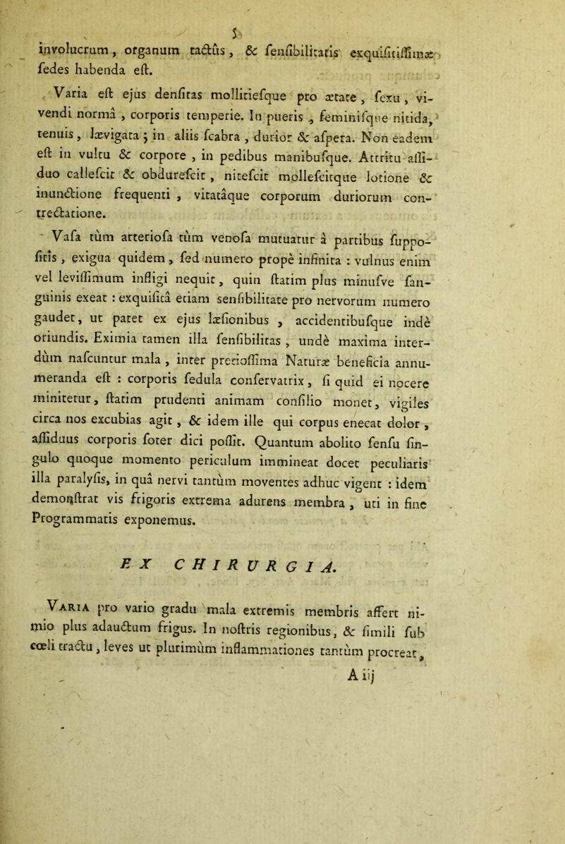 involucrum, organum cadus, & fenfibilitatis exquificilTimce fedes habenda eft. Varia eft ejus denfitas mollitiefque pro artare, fexu , vi- vendi norma , corporis temperie. In pueris , feminifque nitida, tenuis , Ixvigata j in aliis fcabra , durior Sc afpera. Non eadem eft in vultu & corpore , in pedibus manibufque. Attritu alli- duo callefcit & obdurefcic, nitefcic mollefcitque lotione & inunftione frequenti , virataque corporum duriorum con- tredatione. Vafa tum arteriofa tum venofa mutuatur a partibus fuppo- ficis, exigua quidem , fed numero prope infinita : vulnus enim vel levilfimum infligi nequit, quin ftatim plus minufve fan- guinis exeat i exquifita etiam senfibilitace pro nervorum numero gaudet, ut patet ex ejus lxfionibus , accidentibufque inde oriundis. Eximia tamen illa fenfibilitas , unde maxima inter- dum nafcuntur mala , inter prerioflima Naturae beneficia annu- meranda eft . corporis fedula confervatrix, fi quid ei nocere minitetur, ftatim prudenti animam confilio monet, vigiles circa nos excubias agit, & idem ille qui corpus enecat dolor , afliduus corporis foter dici poffit. Quantum abolito fenfu fin- gulo quoque momento periculum immineat docet peculiaris illa paralylis, in qua nervi tantum moventes adhuc vigent : idem demonftrat vis frigoris extrema adurens membra , uti in fine Programmatis exponemus. EX CHIRURGIA. Varia pro vario gradu mala extremis membris affert ni- mio plus adaudtum frigus. In noftris regionibus, & fimili fub coeu tractu, leves ut plurimum inflammationes tantum procreat,