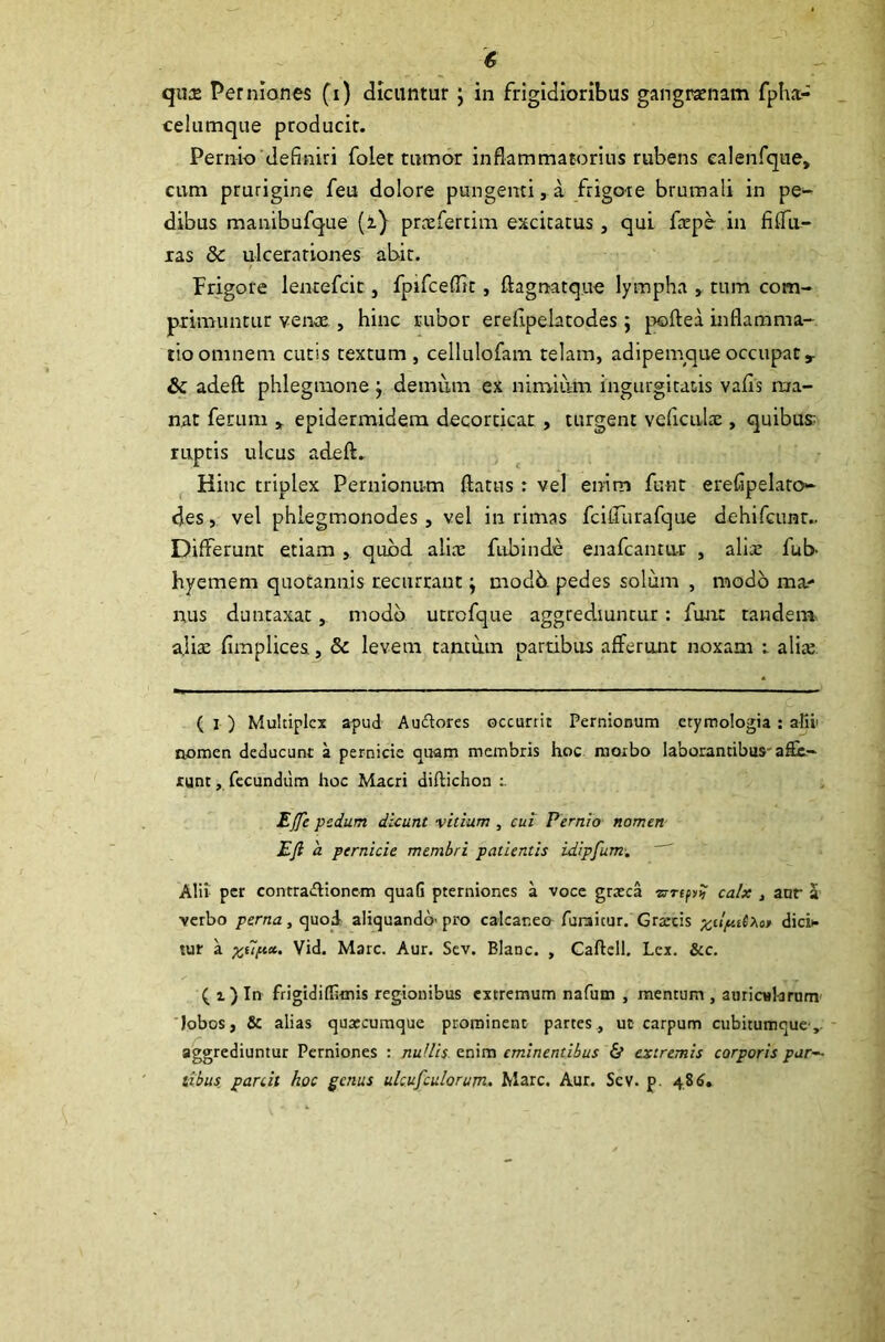 <6 qure Perniones (i) dicuntur j in frigidioribus gangraenam fpha- celumque producit. Pernio deflniri folet tumor inflammatorius rubens calenfque, cum prurigine feu dolore pungenti, a frigore brumali in pe- dibus manibufque (i} praeferam excitatus , qui larpe in fi (Ta- xas & ulcerationes abit. Frigore lentefcit, fpifceflit , ftagnatque lympha , tum com- primuntur venae , hinc rubor erefipelatodes ; poftea inflamma- tio omnem cutis textum, cellulofam telam, adipemque occupat» & adeft phlegmone j demum ex nimium ingurgitatis valls ma- nat ferum » epidermidem decorticat , turgent veficulae , quibus: ruptis ulcus adeft. Hinc triplex Pernionum ftatus : vel enim funt erefipelato- des, vel phlegmonodes, vel in rimas fcifiiirafque dehifcunr.. Differunt etiam , quod alia: fubinde enafcantur , alix fub- hyemem quotannis recurrant; modb pedes solum , modo ma- nus duntaxat, modo utrcfque aggrediuntur: funt tandem alite fimplices, & levem cantum partibus afferunt noxam : alia; ( I ) Multiplex apud Au&ores occurrit Pernionum etymologia : allii nomen deducunt a pernicie quam membris hoc morbo laborantibus abe- runt , fecundum hoc Macri diftichon Effc pedum dicunt vitium , cui Pernio nomen EJi 'a pernicie membri patientis idipfum. Alii per contra&ionem quafi pterniones a voce grteca zrrepy? calx , aur a verbo perna, quod aliquando- pro calcaneo furaicur. Grarcis dici* tur a xiip*' Vid. Mare. Aur. Sev. Blanc. , Caftell. Lex. &c. ( i) In frigidiflimis regionibus extremum nafum , mentum , auricularum lobos, & alias quotcumque prominent partes, ut carpum cubitumque,, aggrediuntur Perniones : nullis enim eminentibus & extremis corporis par- tibus parcit hoc genus ulcufculorum. Mare. Aur. Scv. p. 486.