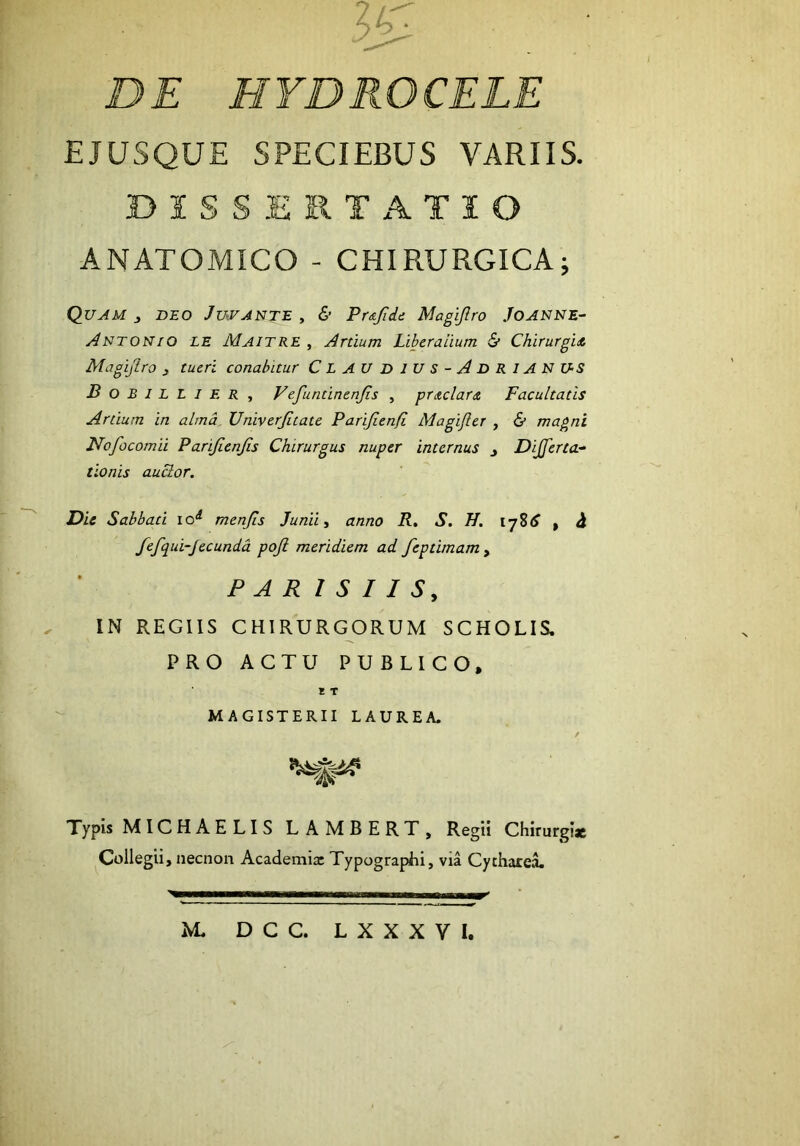 EJUSQUE SPECIEBUS VARIIS. BISSERTx\TIO ANATOMICO - CHIRURGICA; Quam j beo Juvante , & Pr&fidi Magijlro Joanne- y4NTONIO LE Maitre , Artium Liberalium & Chirurgid Magifiro , tueri conabitur Claudius-AdriANUS Bobillier, Vefuntinenfis , pritclar<£ Facultatis Artium in alma. Univerfitate Parifienfi Magifler , & magni Nofocomii Parijienjis Chirurgus nuper internus y Dijferta- tlonis auBor. Die Sabbati lo^ menRs Junii ^ anno R, S. H. ijSS ^ fefqui-Jecundd pojl meridiem ad feptimam , PAR I S I I S, IN REGIIS CHIRURGORUM SCHOLIS. PRO ACTU PUBLICO, I T MAGISTERII LAUREA. Typis MICHAELIS LAMBERT, Regii Chirurgiae Collegii, necnon Academix Typographi, via Cytharea. M. DCC. LXXXVI.