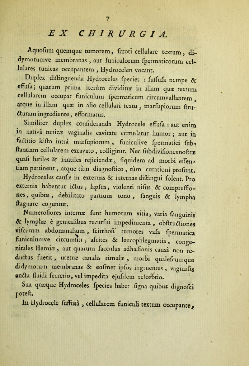 EX CHIRURGIA, Aquofum quemque tumorem, fcroti cellulare textum, di- dymorumve membranas , aut funiculorum fpermaticorum cel- lulares tunicas occupantem , Hydrocelen vocant. Duplex diftinguenda Hydroceles fpecies : fuffufa nempe & efFufaj quarum prima iteri\m dividitur in illam qus textum cellularem occupat funiculum fpermaticum circumvallantem , atque in illam quae in alio cellulari textu , marfupiorum ftru- €turam ingrediente, efFormatur. Similiter duplex confideranda Hydrocele effufa : aut eninj in nativa tunicce vaginalis cavitate cumulatur humor; aut in fadlitio kifto intra marfupiorum , funiculive fpermatici fub< ftantiam cellularem excavato , colligitur. Nec fubdivifionesnoftr® quafi futiles & inutiles rejicienda, liquidem ad morbi eflen- tiam pertinent, atque tum diagnoftico , tum curationi profunt. Hydroceles caufe in externas & internas diftingui folent. Pro externis habentur idus, lapfus, violenti nifus & comprelho- nes, quibus, debilitato partium tono , fanguis & lympha ftagnare coguntur, Numerofiores internte funt humorum vitia, varia fanguinis & lymphx e genitalibus recurfui impedimenta, obftruftiones vifctium abdominalium , fcirrhofi' tumores vafa fpermatica funiculumve circumliti , afcites & leucophlegmatia, conge- nitales Hernix , aut quarum facciilus adharlionis causa non re- dudus fuerit, uretrx canalis rimulx , morbi qualefcumque didymorum membranas & eofmet ipfos ingruentes , vaginalis auda fluidi fecretio, vel impedita ejufdem reforbtio. Sua quxque Hydroceles fpecies habe: ligna quibus dignofci foteft. lu Hydrocele fudFusa , cellularem funiculi textum occupante^