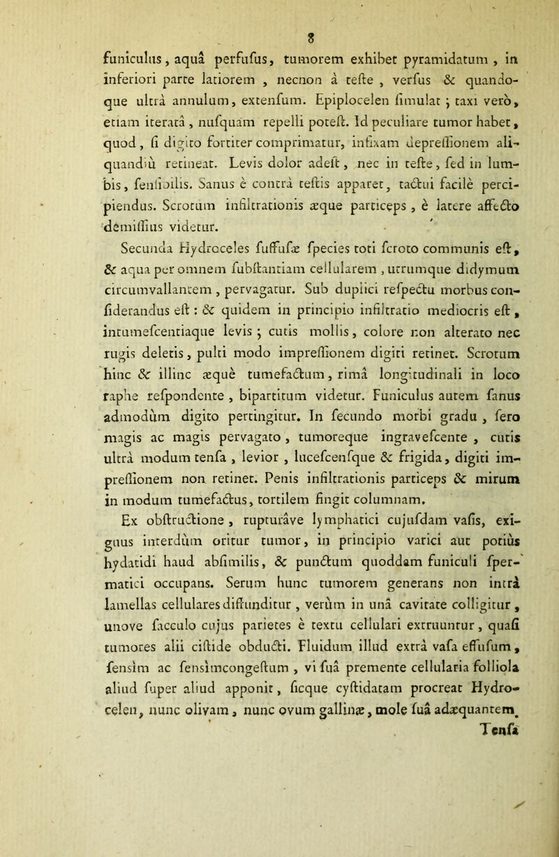 funiculus, aqua perfufus, tumorem exhibet pyramidatum, in inferiori parre latiorem , necnon a tefte , verfus &c quando- que ultra annulum, excenfum. Epiplocelen fimulat j taxi vero, etiam iterata , nufquam repelli potell. Id peculiare tumor habet, quod, (1 digiro fortiter comprimatur, inlixam deprellionem ali- quaadm retineat. Levis dolor adelt, nec in tefte, fed in lum- bis, feiilioilis. Sanus e contra reftis apparet, tactui facile perci- piendus. Scrotum infiltrationis aque particeps , e latere affedto demillius videtur. Secunda Hydroceles fufFufte fpecies toti fcroto communis eft, 5c aqua per omnem fubftanriam ceilularem , urrumque didymum circumvallantem, pervagatur. Sub dupiici refpedtu morbuscon- ftderandus eft : & quidem in principio infiltratio mediocris eft , intLimefcentiaque levis ^ cutis mollis, colore r.on alterato nec rugis deletis, pulti modo impreffionem digiti retinet. Scrotum hinc & illinc azque tumefadum, rima longitudinali in loco raphe refpondente , bipartitum videtur. Funiculus autem fanus admodum digito pertingitur. In fecundo morbi gradu , fero magis ac magis pervagato , tumoreque ingravefeente , cutis ultra modum tenfa , levior , lucefcenfque dc frigida, digiti im- preftionem non retinet. Penis infiltrationis particeps & mirum in modum tumefatftus, tortilem fingit columnam. Ex obftructione , rupturave lymphatici cujufdam vafis, exi- guus interdum oritur tumor, in principio varici aut potius hydatidi haud abfimilis, 8c pundtum quoddam funiculi fper-' matici occupans. Serum hunc tumorem generans non intra lamellas cellularesdiftunditur , veriim in una cavitate colligitur, unove fiicculo cujus parietes e textu cellulari extruunrur, quafi tumores alii ciftide obdutfti. Fluidum illud extra vafa effufum, fensim ac fensimeongeftum , vi fua premente cellularia folliola aliud fuper aliud apponit, ficque cyftidatam procreat Hydro- celen, nunc olivam, nunc ovum gallinte, mole fua adatquantem^ Tenfa