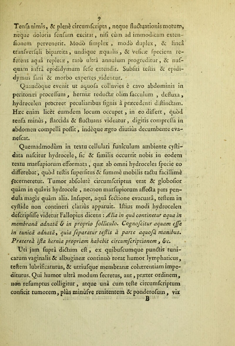 TenTaiiimis, 8c plene circumfcripta, neque fluduatlonismotum, neque doloris fenfum excitat, nifi cum ad immodicam exten- sionem pervenerit. Modo fimplex , modo duplex, 8c linea cranfverfjili bipartita, undique xqualis, & Veficje rpeciem re- ferens aqua replecre , raro ultra annulum progreditur, & nuf- quam infra epididymum fele extendit. Subliti teftis 8c epidi- ilymus fani 8c morbo expertes .videntur. • Quandbcjue evenit ut aquofa colluvies e cavo abdominis in peritonei procelTuni, hernire redudl^ olimfacculum , defluxa, hydrocelen procreet peculiaribus flgnis a prtecedenti ddlinCtam. Hcec enim licce eumdem locum occupet , in eo differt, quod tenfa minus, flaccida & fludluans videatur , dlgiris compreffa in abdomen compelli polllt, indeque atgro diutius decumbente eva- nefeat. Quemadmodum in textu cellulari funiculum ambiente cyfH- data nafcirur hydrocele, fic 8c fimilis occurrit nobis in eodem textu marfupiorum efformata , qu;E ab omni hydroceles fpecie eo differebat, quod teflis fuperfitus Sc fumme mobilis tadlu facillime fecerneretur. Tumor abfolure circumferiptus erat 8c globofior quam in quavis hydrocele , necnon marfupiorum affe<Sta pars pen- dula magis quam alia. Infuper, aqua fectione evacuata, teflera in cyftide non contineri clarius apparuit. Iflius modi hydrocelen defcripfiffe videtur Falloplus dicens : Alia in qua continetur aqua in membrana adnata & in proprio folliculo. Cognofeitur aquam ejfe in tunica adnata^ quia feparatur tejlis d parte aquofa manibus. Prdttered ifla hernia propriam habebit circumferiptionem j <S’c. Uti jam fupra didfiim eft, ex quibufeumque pundtis tuni- carum vaginalis & albuginea: continuo rorat humor lymphaticus, teftem lubriflcaturus, utriufque membranae cohaerentiam impe- diturus. Qui humor ultra modum fecretus, aut, praeter ordinem, non refumptus colligitur , atque una cum tefte circnmfcriptum conficit tumorem, plus minufve renitentem &ponderofum, vix
