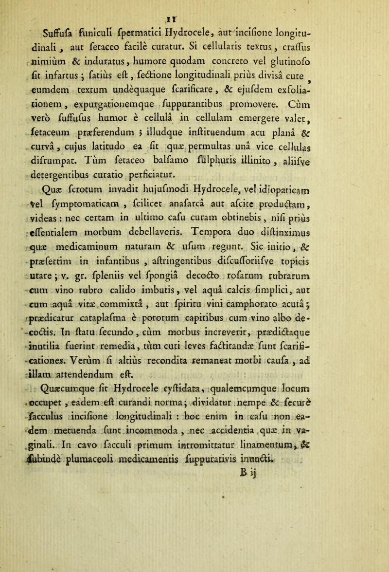 SufFufa flmlculi fpermatlcl Hydrocele, aut incifione longitu- dinali , aut fetaceo facile curatur. Si cellularis textus, craiTus nimium & induratus, humore quodam concreto vel glutinofo fit infartus ; fatius eft, fedione longitudinali prius divisa cute ^ eumdem textum undequaque fcarificare, & ejufdem exfolia- tionem , expurgationem que fuppurantibus promovere. Cum vero fuffufus humor e cellula in cellulam emergere valet, fetaceum praeferendum ; illudque inftituendum acu plana & _curva, cujus latitudo ea fit qute permultas una vice cellulas difrumpat. Tiim fetaceo balfamo fiilphuris illinito, aliifye detergentibus curatio _ perficiatur. Quae fcrotum invadit hujufmodi Hydrocele, vel idiopaticam Vel fymptomaticam , fcilicet anafarca aut afcite produ(^tam, videas: nec certam in ultimo cafu curam obtinebis, nifi prius •elTentialem morbum debellaveris. Tempora duo diftinximus quae medicaminum naturam & ufum regunt. Sic initio, & -pr^fettim in infamibus , aftringentibus difculToriifYe topicis utare; v. gr. fpleniis vel fpongia decodo rofarum rubrarum -cum vino rubro calido imbutis, vel aqua calcis fimplici, aut -cum;aqua vitae.commixta , aut fpiritu vini camphorato acuta; /praedicatur cataplafma e pororum capitibus cum vino albo de- -codis. In ftatu fecundo, cum morbus increverit, praedidaque inutilia fuerint remedia, tum cuti leves faditandae funt fcarifi- -cationex.Verum.fi altius recondita remaneat morbi.caufa , adi ;illam attendendum eft. r Quaecumque fit Hydrocele cyftidata, .qualemcumque locum .occupet, eadem;eft curandi norma; dividatur nempe & fecur^ ►facculus .incifione longitudinali : hoc enim in cafu non ea- 'dem )metuenda funt.incommoda , .nec .accidentia^qux in va- .ginali.. In cavo facculi primum intromittatur linamentum > ^ 4ttbinde plumaceoli medicamentis fuppurauvis immdi» ' Bij