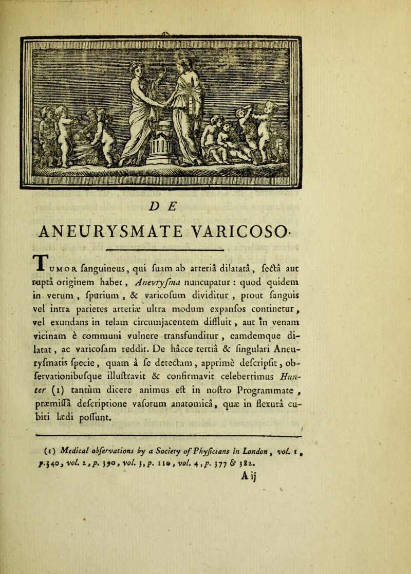 r D E ANEURYSMATE VARICOSO- TTumor fanguineus, qui fuam ab arteria dilatata, fe<^ia aut r<ipta originem habet, Amvryfma nuncupatur : quod quidem in verum , fparium , & varicofum dividitur , prout fanguis vel intra parietes arterix ultra modum expanfos continetur, vel exundans in telam circumjacentem diffluit, aut in venam vicinam e communi vulnere transfunditur , eamdemque di- latat , ac varicofam reddit. De hacce tertia & fingulari Aneu- ryfmatis fpecie, quam a fe detedani, apprime defcripfit, ob- fervationibufque illuftravit bc confirmavit celeberrimus Hun.~ ter (i) tantiim dicere animus eft in noftro Programmate , pricmiffa defcriptione vaforum anatomica, qu^e in flexura cu- biti Uedi poflunt. (i) Medlcal obfervations by a Soclety of Phyjicians in London ^ vol, * , /.J40j voL I»p. }fO,voi. },p. ii&,vol. 4,p. 377 & 3*1. Aij