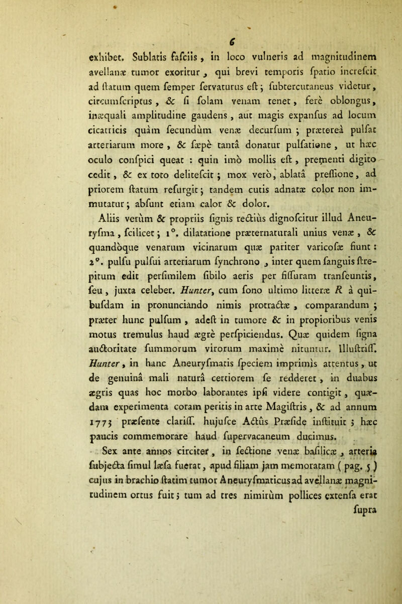 e exhibet. Sublatis fafclis, in loco vulneris ad magnitudinem avellanaj tumor exoritur cjui brevi temporis fpatio increfcit ad datum quem femper fervaturus eft; fubtercutaneus videtur, circumfcriptus , & fi folam venam tenet, fere oblongus, insquali amplitudine gaudens, aut magis expanfus ad locum cicatricis quam fecundum vente decurfum \ praeterea pulfat arteriarum more , & faepo tanta donatur pulfatione , ut htec oculo confpici queat : quin imb mollis eft , pretnenti digito cedit, & ex toto delitefcit; mox vero, ablata prefllone, ad priorem ftattim refurgit j tandem cutis adnatx color non im- mutatur ; abfunt etiam calor & dolor. Aliis venrm & propriis fignis redtius dignofeitur illud Aneu- tyfma , fcilicet j i°. dilatatione prxternaturali unius venx , Sc quandoque venarum vicinarum qux pariter varicofie fiunt; 2^. pulfu pulfui arteriarum fynchrono ^ inter quem fanguis ftre- pitum edit perfimilem fibilo aeris per filTuram tranfeuntis, feu , juxta celeber. Hunter^ cum fono ultimo litterx R a qui- bufdam in pronunciando nimis protradx , comparandum ; prxter hunc pulfum , adeft in tumore & in propioribus venis motus tremulus haud xgre perfpiciendus. Qux quidem figna aubkoritate fummorum virorum maxime nituntur. llluftri(r. Hunter, in hanc Aneuryfmatis fpeciem imprimis attentus, ut de genuina mali natura certiorem fe redderet, in duabus aegris quas hoc morbo laborantes ipfi videre contigit, qux- dam experimenta coram peritis in arte Magiftris , & ad annum 1775 prxfente clariiT. hujufce A(ftus Prxfide inftituit j hxc paucis commemorare haud fupervacaneum ducimus. Sex ante annos circiter, in fedtione venx bafilicx , arteri» fubjedta fimul Ixfa fuerat, apud filiam jam memoratam ( pag. 5 ) cujus in brachio ftatim tumor Aneuryfmaticusad avellanae magni- tudinem ortus fuit 5 tum ad tres nimirum pollices cxtenfa erat fupra