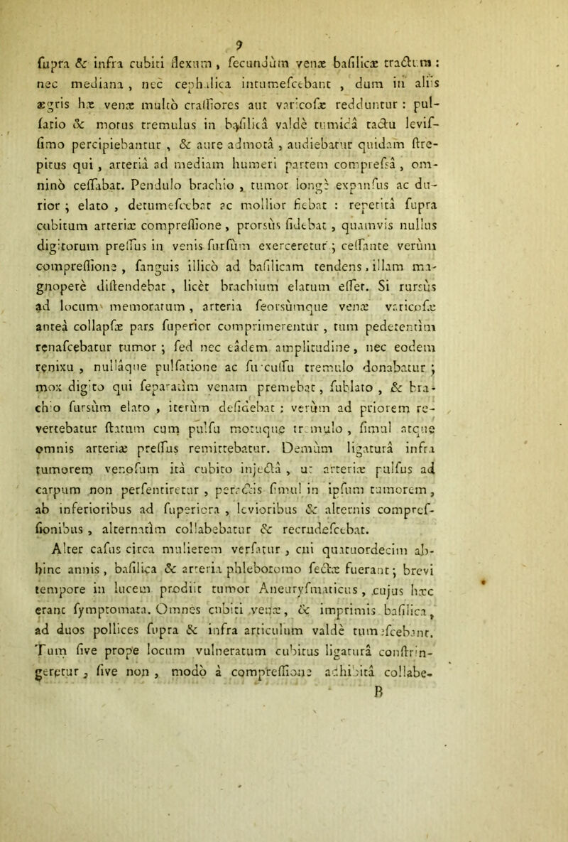 fupra & infra cubici rlexam , fecunJutn yenoe bafillcic tra(fli.m; nec mediana , nec ceph.ilica intumefcebant , dum iii alfs aegris hx venx mulco cralliores aut varicofc redduntur : pul- fario 5c morus tremulus in brjiilita valde tumica tacSiu levif- fimo percipiebantur , & aure admota , audiebatur quidam ftre- pltus qui, arteria ad mediam humeri partem compiefsa , om- nino celTabat. Pendulo brachio , tumor longe expanfus ac du- rior ; elato , detumefcxbat ?c mollior fiebat : repetita fupra cubitum arrerix compreflione , prorsus fidebat , quamvis nullus digitorum prelfus in venis furfum exerceretur , celfante verum compreflione, fanguis iilicb ad bafilicam tendens. illam ma- gnopere diftendebat , licet brachium elatum effer. Si rursus ad locum' memoratum , arteria feorsumque venx vr.ricofx antea collapfx pars fuperior comprimerentur , tum pedetentim renafeebatur tumor; fed nec eadem ainplltudine, nec eodem renixu, nullaqne pulfatione ac ruculfu tremulo donabatur; mox digito qui feparaam venam premebar, fublato , £c bra- chio fursiim elaro , iterum defidebat ; verum ad priorem re- vertebatur flatum cum pulfu motuque tremulo , fimul atque omnis arterix pretfus remittebatur. Demum ligatura infra tumorem venofum ita cubito injtdla , a: arterix pulfus ai carpum non perfenriretur , perrc!?:is fimul in ipfum tumorem, ab inferioribus ad fupericra , levioribus (Sc alternis compref- fionibus , alternarim coliabebatur & recrudefctbat. Alter cafus circa mulierem verfntur , cui qintuordeclm ab- hinc annis, bafilica 5c arteria phlebororao fec^tx fuerant; brevi tempore in lucem prodiit tumor Anearyfuuticus , .cujus hxc erane fymptomara. Omnes cubiti venx, cc imprimis bafilica, ad duos pollices fupra & infra articulum valde tumefcebjnr. Tum five prope locum vulneratum cubitus ligatura coiiflrin- gererur, five non , modo a compreflione adhibita collabe- R