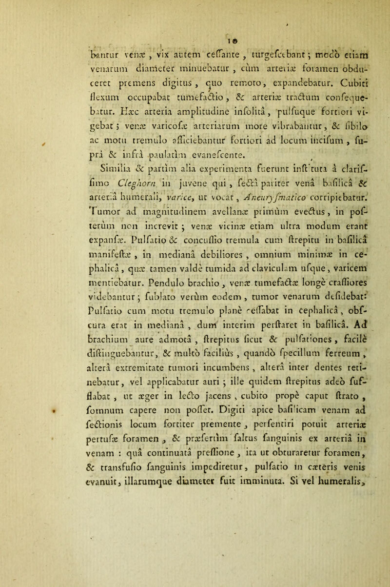 19 . . .1 banmr ven.'C , vix autem cefTante , turgefctbant; modo etiam venarum diameter minuebatur , cum arteiia: toiamen obdu- ceret premens digitus, c^uo remoto, expandebatur. Cubiti flexum occupabat tumefadlio, & arteria; tradum confeque- batur. Ha;c arteria amplitudine infolica, 'pulfiique fortiori vi- gebat; vena; varicofe arteriarum more vibrabantur, &c libilo ac motu tremulo aiTicIebantur fortiori ad locum incifum , fu- pra & infra paulacim evanefcente. Similia Sc partim alia experimenta fuerunt inft tuta a clarif- fimo Cleghorn in juvene qui , feda pariter vena bafilica ic arcer.a humerali, variccy ut vocat, Aneuryjmatico corripiebatur. Tumor ad magnitudinem avellanre primiim evedus , in pof- terum ncn increvit j venx vicinx etiam ultra modum erant expanfx. Pulfatio & concuflio tremula cum ftrepitu in bafilica manifeftx , in mediana debiliores , omnium minimx in ce- phalica, qux tamen valde tumida ad claviculam ufque, varicem mentiebatur. Pendulo brachio, venx tumefadx longe crafliores videbantur \ fublaro verum eodem , tumor venarum defidebati Pulfatio cum motu tremulo plane reflabat in Cephalica, obf- cura erat in mediana , dum interim perffaret in bafilica. Acf brachium aure admota , flrepitiis ficut & pulfationes , facile diftinguebautur, & multo facilius , quando fpecillum ferreum , altera extremitate tumori incumbens , altera inter dentes reti- nebatur, vel applicabatur auri ; ille quidem ftrepitus adeo fuf- flabat , uc xger in ledo jacens , cubito prope caput ftrato , fotnnum capere non pofTer. Digiti apice bafilicam venam ad fedionis locum fortiter premente, perfentiri potuit arrerix pertufx foramen, & prxfertlm falras fanguinls ex arteria iii venam : qua continuata preflione, ita ut obturaretur foramen, & transfufio fanguinis impediretur, pulfatio in exteris venis evanuit, illarumque diameter fuit imminuta. Si vel humeralis.