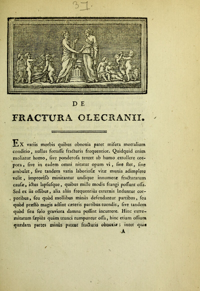 D E * / / FRACTURA OLECRANIX. > Ex variis morbis quibus obnoxia paret mifera mortalium conditio, nullus fortafle fradturis frequentior. Quidquid enim moliatur homo, five ponderofa tentet ab humo extollere cor- pora, five in eadem omni nitatur opum vi, five fiet, live atnbulet, five tandem varia laboriofae vitae munia adimplere velit , improvifo minitantur undique innumerae fradhirarum caufae, i&us lapfufque, quibus mille modis frangi polTunt otfa. Sed ex iis oflibus, alia aliis frequentius externis laeduntur cor- , poribus, feu quod mollibus minus defendantur partibus, feu quod praefto magis adfint cteteris partibus tuendis, five undem quod fitu folo graviora damna poflint incurrere. Hinc extre- mitatum farpiiis quam trunci rumpuntur ofla, hinc etiam oflium quaedam partes minus patent fradiuis obnoxix > inter qua* A f