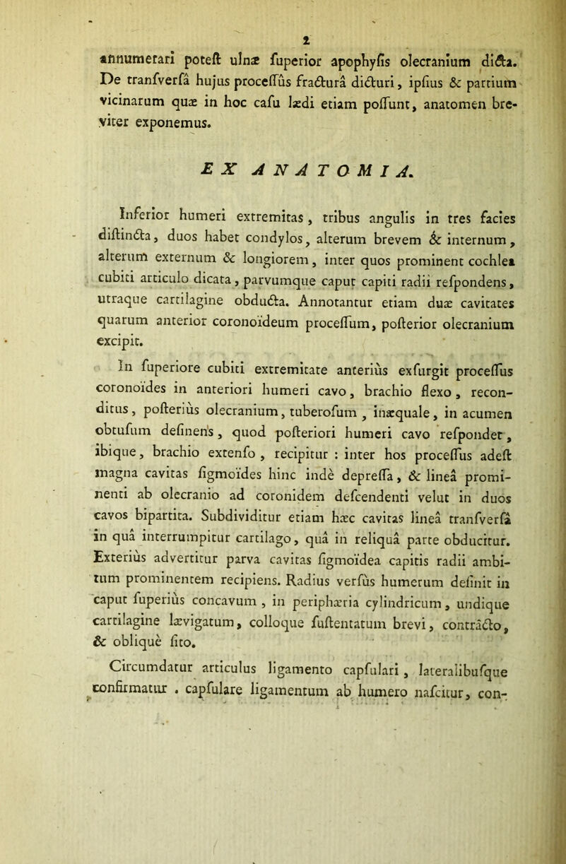 1 annumerari poteil uinx fuperior apophyfls olecranium di&a. De tranfverfa hujus proceflus fradura diduri, iplius & partium vicinarum quas in hoc cafu laedi etiam poliunt, anatomen bre- viter exponemus. EX AN ATOMI A* Inferior humeri extremitas, tribus angulis in tres facies diflinda, duos habet condylos, alterum brevem & internum, alteium externum & longiorem, inter quos prominent cochlea cubiti articulo dicata, parvumque caput capiti radii refpondens, utraque cartilagine obduda. Annotantur etiam dux cavitates quarum anterior coronoideum procelTum, pofterior olecranium excipit. In fuperiore cubiti extremitate anterius exfurgit procelTus coronoides in anteriori humeri cavo, brachio flexo, recon- ditus, pofterius olecranium, tuberofum , inxquale, in acumen obtufum defineiis, quod pofteriori humeri cavo refpondet, ibique, brachio extenfo , recipitur : inter hos proceflus adefl: magna cavitas figmoides hinc inde deprefla, 6c linea promi- nenti ab olecranio ad coronidem defcendenti velut in duos cavos bipartita. Subdividitur etiam hxc cavitas linea tranfverfa in qua interrumpitur cartilago, qua in reliqua parte obducirur. Exterius advertitur parva cavitas flgmoidea capitis radii ambi- tum prominentem recipiens. Radius verfus humerum delinit in caput luperius concavum, in periphxria cylindricum, undique cartilagine lxvigatum, colloque fuftentatmn brevi, contrado, & oblique fito. Circumdatur articulus ligamento capfulari, lateralibufque confirmatur . capfulare ligamentum ab humero nafcitur, con-