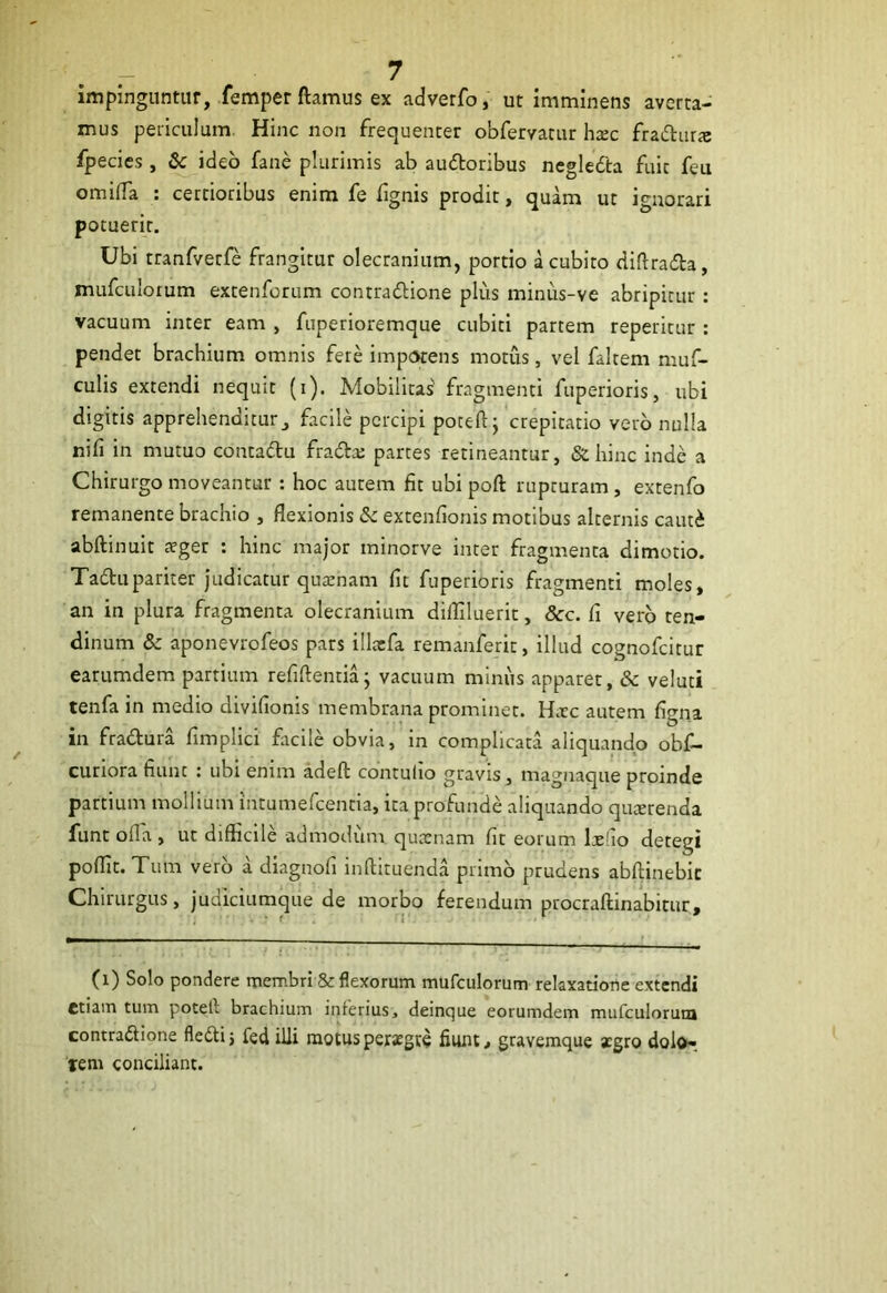 impinguntur, femper flamus ex adverfo, ut imminens averta- mus periculum. Hinc non frequenter obfervatur haec fradurte fpecies, 8c ideo fane plurimis ab audoribus negleda fuic feu omifla : certioribus enim fe fignis prodit, quam ut ignorari potuerir. Ubi tranfvetfe frangitur olecranium, portio a cubito diflrada, mufculorum extenforum contradione plus minus-ve abripitur: vacuum inter eam , fuperioremque cubiti partem reperitur : pendet brachium omnis fere impotens motus, vel faltem muf- culis extendi nequit (i). Mobilitas fragmenti fuperioris, ubi digitis apprehenditur, facile percipi poteft; crepitatio vero nulla nili in mutuo contadu frada; partes retineantur, & hinc inde a Chirurgo moveantur : hoc autem fit ubi poft rupturam , extenfo remanente brachio , flexionis & extenflonis motibus alternis cauti abftinuit a?ger : hinc major minorve inter fragmenta dimotio. Tadupariter judicatur qutenam fit fuperioris fragmenti moles, an in plura fragmenta olecranium difliluerit, &c. fi vero ten- dinum & aponevrofeos pars illaefa remanferit, illud cognofcitur earumdem partium refiftentia; vacuum minus apparet, & veluti tenfa in medio divifionis membrana prominet. Hatc autem figna in fradura fimplici facile obvia, in complicata aliquando obf- curiora fiunt : ubi enim adeft contulio gravis, magnaque proinde partium mollium intumefeentia, ita profunde aliquando quaerenda funt olla , ut difficile admodum quaenam fit eorum ltelio detegi poflit. Tum vero a diagnofi inftituenda primo prudens abftinebic Chirurgus, judiciumque de morbo ferendum procraftinabitur. (l) Solo pondere membri & flexorum mufculorum relaxatione extendi etiam tum potetl brachium inferius, deinque eorumdem mufculorum contradione fledij fed illi motus peraegte fiunt, gravemque agro dolo- tem conciliant.