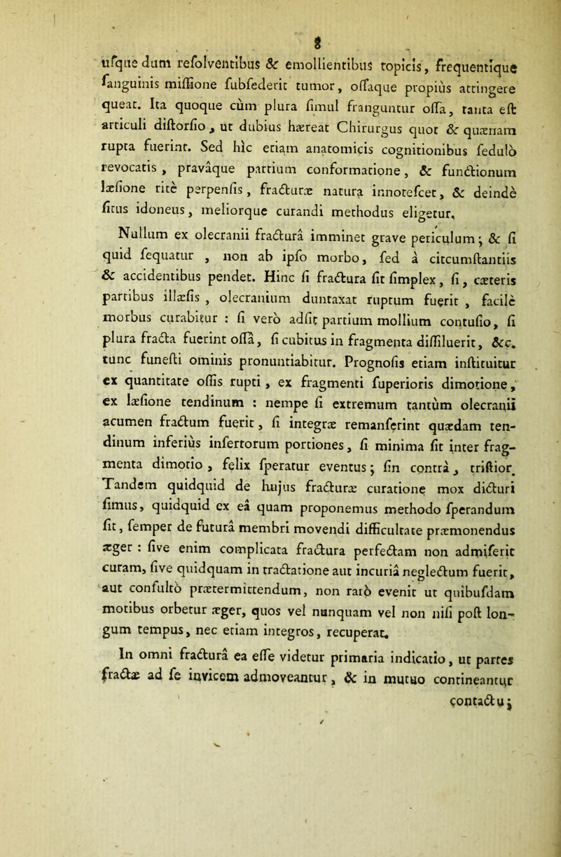 ufquedum refolventlbus & emollientibus topicis, frequentique ^anguinis miffione fubfederit tumor, oflaque propius attingere queat. Ita quoque cum plura fimul franguntur offa, tanta eft articuli diftorfio , ut dubius haereat Chirurgus quot Sc quacriam rupta fuerint. Sed hic etiam anatomicis cognitionibus fedulo revocatis , pravaque partium conformatione, & fundtionum lxfione rite perpenfis, fradturx natura innotefcet, & deinde ficus idoneus, meliorque curandi methodus eligetur. Nullum ex olecranii fradlura imminet grave periculum j & fi quid fequatur , non ab ipfo morbo, fed a citcumftantiis 8c accidentibus pendet. Hinc fi fradlura fit fimplex, fi, exteris partibus lllxfis , olecranium duntaxat ruptum fuerit , facile morbus curabitur : fi vero adfic partium mollium contufio, fi plura fradia fuerint offa, fi cubitus in fragmenta diffiluerit, Scc. tunc funefti ominis pronuntiabitur. Prognofis etiam inflituitur ex quantitate ofiis rupti, ex fragmenti fuperioris dimotione, ex lxfione tendinum : nempe fi extremum tantum olecranii acumen fradtum fuerit, fi integrte remanferint quxdam ten- dinum inferius infertorum portiones, fi minima fit inter frag- menta dimotio , felix fperatur eventus j fin contra _, triftior. Tandem quidquid de hujus fradlurx curatione mox didturi fimus, quidquid ex ea quam proponemus methodo fperandum fit, femper de futura membri movendi difficultate prxmonendus xger : five enim complicata fradlura perfedlam non admiferic curam, five quidquam in rradlatione aut incuria negledlum fuerit, aut confulto prxtermittendum, non rarb evenic ut quibufdam motibus orbetur xger, quos vel nunquam vel non nifi poft lon- gum tempus, nec etiam integros, recuperat, ln omni fradlura ea efie videtur primaria indicatio, ut partes fradix ad fe invicem admoveantur, & in mutuo contineantur contadlu j