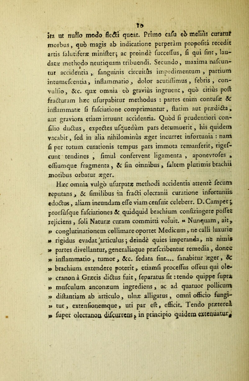 m ut nuflo mo^o fledH queat. Primo eafu eo melius curatuf morbus, quo magis ab indicatione perperam propofica recedit artis lalutiferae minifterj ac proinde fucceflus, fi qui fint, lau- datae methodo neutiquam tribuendi. Secundo , maxima nafcun- tur accidentia , fimguinis circuitus impedimentum , partium intumefcentia, inflammatio, dolor acutiflimus, febris, con- vulfio, &c. quae omnia eo gravius ingruent, quo citius pod fraduram haec ufurpabitur methodus : partes enim contufae 8c inflammatae fi fafciatione comprimantur, ftatim aut praedida, aut graviora etiam irruunt acciclenna. Quod fi prudentiori con- filio dudus , expedes ufquedum pars detumuerit, his quidem vacabit, fed in alia nihilominus aeger incurret infortunia : nam fi per totum curationis tempus pars immota remanferit, rigef- cunt tendines , fimul confervent ligamenta , aponevrofes , offiumque fragmenta, & fin omnibusfaltem plurimis brachii motibus orbatur aeger» Haec omnia vulgo ufurpatae methodi accidentia attente fecum seputans , & fimilibus in fradi olecranii curatione infortuniis «dodus, aliam ineundam efle viam cenfuit celeberr. D.Camper prorfufque fafciationes & quidquid brachium confcringere poflee rejiciens, feli Naturae curam committi voluit. « Nunquam, aity »> conglutinationem cellimare oportet Medicum , ne calli luxurie m rigidus evadat articulus; deinde quies imperanda, nS nimis » partes divellantur, generaliaque pratferibentur remedia, donec » inflammatio, tumor, &c. fedata fint...» fanabitur aeger, 8c » brachium extendere poterit, etiamfi proceflus ofieus qui ole- » cranona Graecis didus fuit, feparatus fit rtendo quippe fupra ,j mufculum anconaeum ingrediens , ac ad quatuor pollicum » diftantiam ab articulo, ulnae alligatus, omni officio fungi- »» tur, extenfionemque, uti par eft, efficit. Tendo praeteret t» fupec olecranon difeurrens j in principio quidem extenuatur*