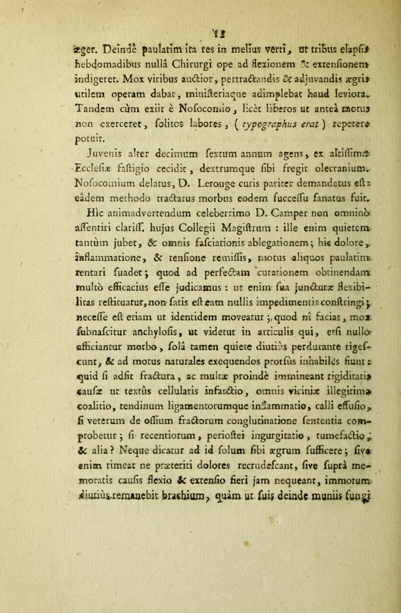 istger. Demde paulatim Ita res in melius verti, ur tribus elapfi> hebdomadibus nulla Chirurgi ope ad flexionem exrenfionen* indigeret. Mox viribus audior, pertradandis Ci adjuvandis aegri» utilem operam dabat, minifteriaque adimplebat haud leviora.. Tandem cum exiit e Nofocomio, licet liberos ut antea rsotu» non exerceret, folitcs labores, ( zypcgraphus erat) repetere potuit. Juvenis alter decimum fextum annum agens, ex altiffim^ ■Ecclefiae faftigio cecidit, dextrumque fibi fregit olecranium. Nofocomium delatus, D. Lerouge curis pariter demandatus eft; eadem methodo tradatus morbus eodem fuccelfu fanatus fuit. Hic animadvertendum celeberrimo D. Camper non omnino aflentiri clarilT. hujus Collegii Magiftrum : ille enim quietem tantum jubet, & omnis fafciarionis ablegationem\ hic dolore,, inflammatione, & tenfione remiflis, motus aliquos paulatim- rentari fuadet; quod ad perfedam curationem obtinendam multo efficacius elTe judicamus : ut enim fwa jundurae flexibi- litas rcftituatur, non fatis efteam nullis impedimentis conftringij neceffe eft etiam ut identidem moveatur j, quod ni facias, mox. fiibnafcitur anchylofis, ut videtur in articulis qui, cfi nulla afficiantur morbo, folii tamen quiete diutius perdurante rigef- cunr, & ad motus naturales exequendos prorfiis inhabilds fiunt t quid fi adiit fradura, ac multae proinde immineant rigiditati» caufae ut textus cellularis infardio, omnis viciniae illegitima» coalitio, tendinum ligatnentorumque inflammatio, calli effufio, fi veterum de oflium ffadorum conglutinatione fententia com- probetur j fi recentiorum, perioftei ingurgitatio , tumefadio * & alia ? Neque dicatur ad id folum fibi aegrum fufficere ; fiv* «nim timeat ne praeteriti dolores recrudefcant, five fupri me- moratis caufis flexio & extenfio fieri jam nequeant, immotum Ai.udui.remaaebit brachium ? quam ut fui$ deinde muniis fun^f