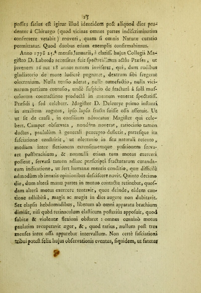 poffic; Tatius efl igitrur illud identiaerti poft aliquod dies pm^ denter a Chirurgo (quod vicinas omnes partes indifcriminatim confervere vetabit) moveri, quam fi omnis Natura: curatio permittatur. Quod duobus etiam exemplis confirmabimus. Anno 1778 zjA menfisJanuarii, -i clariff. hujus Collegii Ma- gi ftro D. Laborde accerfitus fuit fpedatif intas aditis Pracfies, ut juvenem iij aut 18 annos natum inviderer} qui, dum rudibus gladiatorio de more ludicre pugnaret, dextrum fibi fregerat olecranium. Nulla ter.fio aderat, nulla tutnefa&io, nulla vici- narum partium contufio, unde fufpicio de fradura a fola mu fi- cu lorum contradione produda in mentem venerat fpedatilT. Prafidi ; fied celebsrr. Magifter D. Deleurye primo inflanti in auxilium rogatus, ipfio lapfti frafta fuifle ofia a deruit. Ut ut fit de caufa , in confilium advocatus Magifter qui cele- berr. Camper obfervata , nondum noverar, ratiocinio tamen- dudus, paululum a generali pracepto deflexit, partefque ita faficiatione conftrixit, ut olecranio in fitu naturali retento , inediam inter flexionem exrenfionemque pofitionem fierva- cet poflbracnium, <5r nonnulli etiam tum motus exerceri poflent, fervata tamen adhuc prcefcripta fradurarum curanda- rum indicatione, ut fert humante mentis conditio, quae difficile admodum ab innatis opinionibus deficificere novit. Quinto decimo die, dum altera manu partes in mutuo contadu retinebat, quofi- dam altera motus exercere tentavit, quos deinde, eadem cau- tione adhibita, magis ac magis in dies augere non dubitavit.- Sex elapfis hebdomadibus, liberum ab omni apparatu brachium dimifit, nifi quod retinaculum elafticum pofterius appofuit, quod fubitx & violentae flexioni obftarec : omnes omnino motus paulatim recuperavit teger, &, quod rarius, nullum poft tres tnenfes inter ofla apparebat intervallum. Non certe fafciationi ttibuipoteftfelk hujus obfervacionis eventus, fi quidem, ut fatetu» 9>