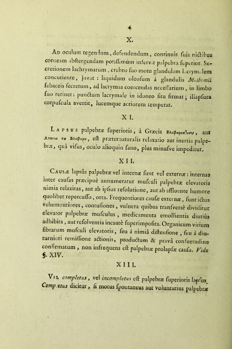 X. Ad oculurr; tegendum, defendendum , continuis fuis ni^libus corneam abftergendam ponllurium inferv.r palpebra fr,perior. Se- cretionem lachrymarum , crebro fiio motu glandulam L.ciymJera concLitiente, jn/ar : liquidum oleofum a glandulis Miihomii febaceis fecretum, ad lacrymas coercendas necellarium , in limbo fuo retinet; puu6lum lacrymale in idoneo fitu firmat j illapfura corpufcula avertit, lucemque acriorem temperat. X I. Lapsus palpebriE fuperioris, a Grrecis , ane efl: prtEternaturalis relaxatio aut inertia palpe- brae, qua vifus, oculo alioquin fano, plus minufve impeditur. X I I. Caus^ lapsus palpebriE vel internae funt vel externa:: internas inter caufas prxcipue annumeratur mufculi palpebrte elevatoris nimia relaxitas, aut ab ipfius lefolutione, aut ab affluente humore Quolibet repercufflo , orca. Frequentiores caufe externae, funtidus vehementiores, concufiones , vulnera quibus tranfverse dividitur elevator palpebrae mufculus , medicamenta emollientia diutius adhibita , aut refolventia incaute fuperimpofita. Organicum vitium fibrarum mufculi elevatoris, feu a nimia diftenfione , feti a diu- turniori remifflone adionis, produduni & prava confuetudine confirmatum , non infrequens eft palpebra: prolapfx caufa. Fidc Vfi. completus, vel incompletus eft palpebrtE fuperioris la^fus^ Comp.ctus dicitur, fi motus fpontaneus auc voluntarius palpebr»