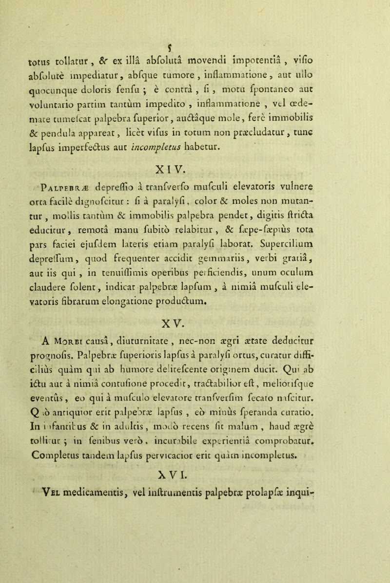 totus tollatur , ex illa abfoluta movendi impotentia , vifio abfokite impediatur, abfque tumore, inflammatione, aut ullo quocunque doloris fenfu \ e contra , fi , motu fpontaneo aut voluntario partiin tantum impedito , inflammatione , vel crde- mate tumefcat palpebra fuperior, audt^ue mole, fere immobilis 8c pendula appareat, licet vifus in totum non pratcludatur, tunc lapfus imperfectus aut incompletus habetur. XIV. Palpebrae depreflio a tranfverfo mufcnli elevatoris vulnere orta facile dignofcitur: fi a paralyfi , color & moles non mutan- tur , mollis tantum & immobilis palpebra pendet, digitis ftriCta educitur, remota manu fubitb relabitur , & ficpe-fiepius tota pars faciei ejufdem lateris etiam paralyfi laborat. Supercilium deprelfum, quod frequenter accidit gemmariis, verbi gratia, aut iis qui , in tenuiflimis operibus perficiendis, unum oculum claudere folent, indicar palpebne lapfum , a nimia mufculi ele- vatoris fibrarum elongatione produClum. XV. A Morbi causa, diuturnitate , nec-non regri tetate deducitur prognofis. Palpebrre fuperioris lapfus a paralyfi ortus, curatur diffi- cilius quam qui ab humore delitefcente originem ducir. Qin ab ictu aut a nimia contufione procedit, traCtabilior eft, meliorifque eventus, eo quia mufculo elevatore tranfiverfim fecato nifcitur. Q ib antiquior erit palpebrc'E lapfus , eb minus fperanda curatio. In 1 ifantibus 8c in adultis, modb recens fit malum , haud regre tollicur ; in fenibus verb. incurabile experientia comprobatur. Completus tandem lapfus pervicacior erit cpiam incompletus. XVI. Vel medicamentis, vel inflrumentis palpebrx prolapfx inqui-