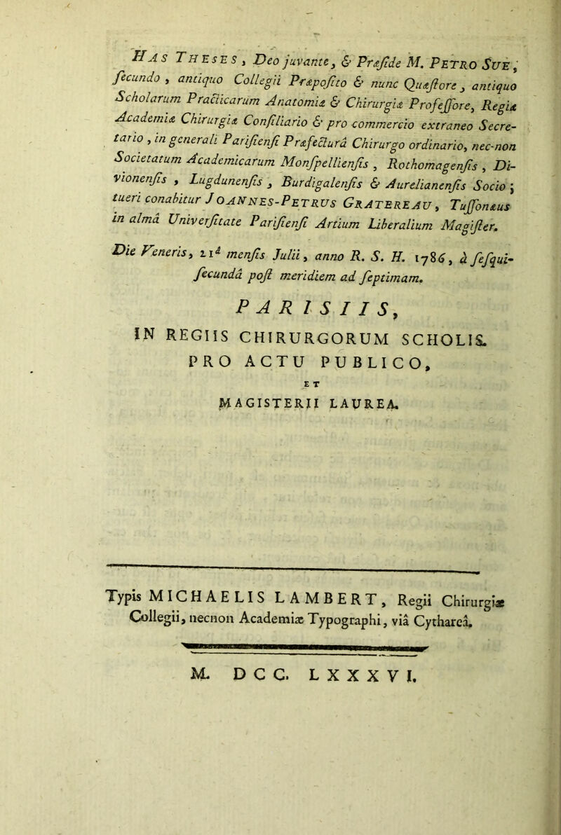 'Has Theses , Deo juvante^ & Prajlde M. Petro Sue, fecundo , antiquo Collegii Pr^pofito & nunc Qiujlore ^ antiquo Scholarum Praciicarum AnatomU & Chirurgu Profejfore, Regia AcademiA ChirurgiA Confiliario & pro commercio extraneo Secre- tario , in gcnerah Parifienfi Prafedura Chirurgo ordinario, nec-non Societatum Academicarum Monfpellienfis , Rothomagenfis , Di- Vionenfs , Lugdunenfis ^ Burdigalenfis & Aurelianenfs Socio ; tueri conabitur JOANhes-Petrus Gratereau , TuJfonAus in alma Univerfttate Parifienfi Artium Uheralium Magifler, Die Veneris, ti^ menfis Julii, anno R. S. H. 178^, 4 fefqui- fecunda poji meridiem ad feptimam. PAR l S I I S, IN REGIIS CHIRURGORUM SCHOLIS. PRO ACTU PUBLICO, ,E T MAGISTERII LAUREA. Typis MICHAE LIS LAMBERT, Regii Chirurgia Collegii, iiecnon Academia; Typographi, via CythareL M. DCG. LXXXVI.