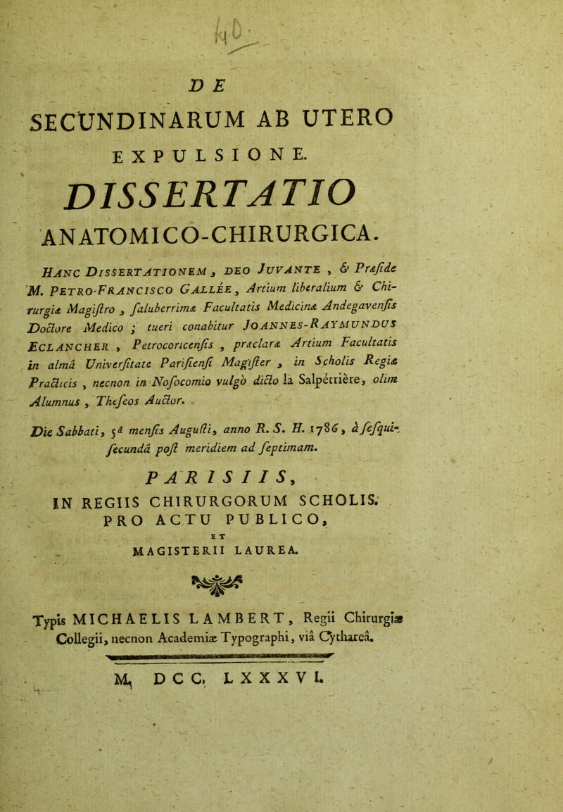 h-0 D E SECUNDINARUM AB UTERO EXPULSIONE. dissertatio ANATOM1CO-CHIRURGICA. Hanc Dissertationem 3 beo Juvante , & Prajide M. Petro-Francisco Gaelee , Ardum liberalium & Chi- rurgi a Magijlro 3 faluberrims, Facultatis Medicina Andegavcnjis Doclore Medico ; tueri conabitur JoANNES-RAYMUNBUS ECLANCHER , Petroconcenjis , praclara Artium Facultatis in alma Univerfitatc Pari/ienfi Magifler 3 in Scholis Regia Prachcis , necnon in Nofocomio vulgo dido ia Salpecriere, olim Alumnus , Thtfeos Auctor. Die Sabbati3 5^ menjis Augufli, anno R.S. H. 1786, afefpui* fecunda pojl meridiem ad fepdmam. PAR I S I I 5, IN REGIIS CHIRURGORUM SCHOLIS. PRO ACTU PUBLICO, E T MAGISTERII LAUREA. W Typis MICHAELIS LAMBE RT, Regii Chirurgi* Collegii, necnon Academia: Typographi, via Cytharea. M, DCC, L X X X V l