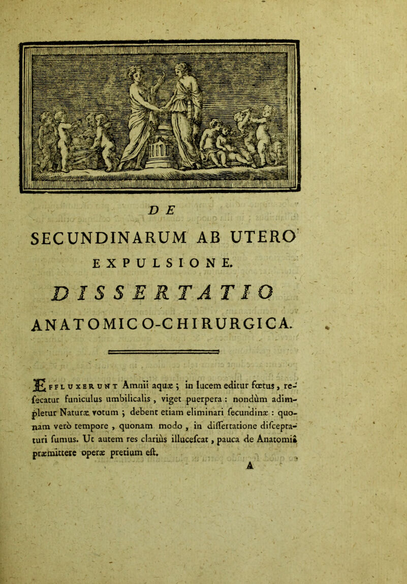 D E SECUNDINARUM AB UTERO EXPULSIONE. DISSERTATI ANATOMICO-CHIRURGICA. E FFLUXBRUNT Amnii aquae \ in lucem editur fetus, re- fecatur funiculus umbilicalis , viget puerpera : nondum adim- pletur Naturae votum ; debent etiam eliminari fecundinas : quo- nam vero tempore , quonam modo , in diflertatione difcepta- turi fumus. Ut autem res clarius illucefcat, pauca de Anatomii pratmittere operae pretium eft. A