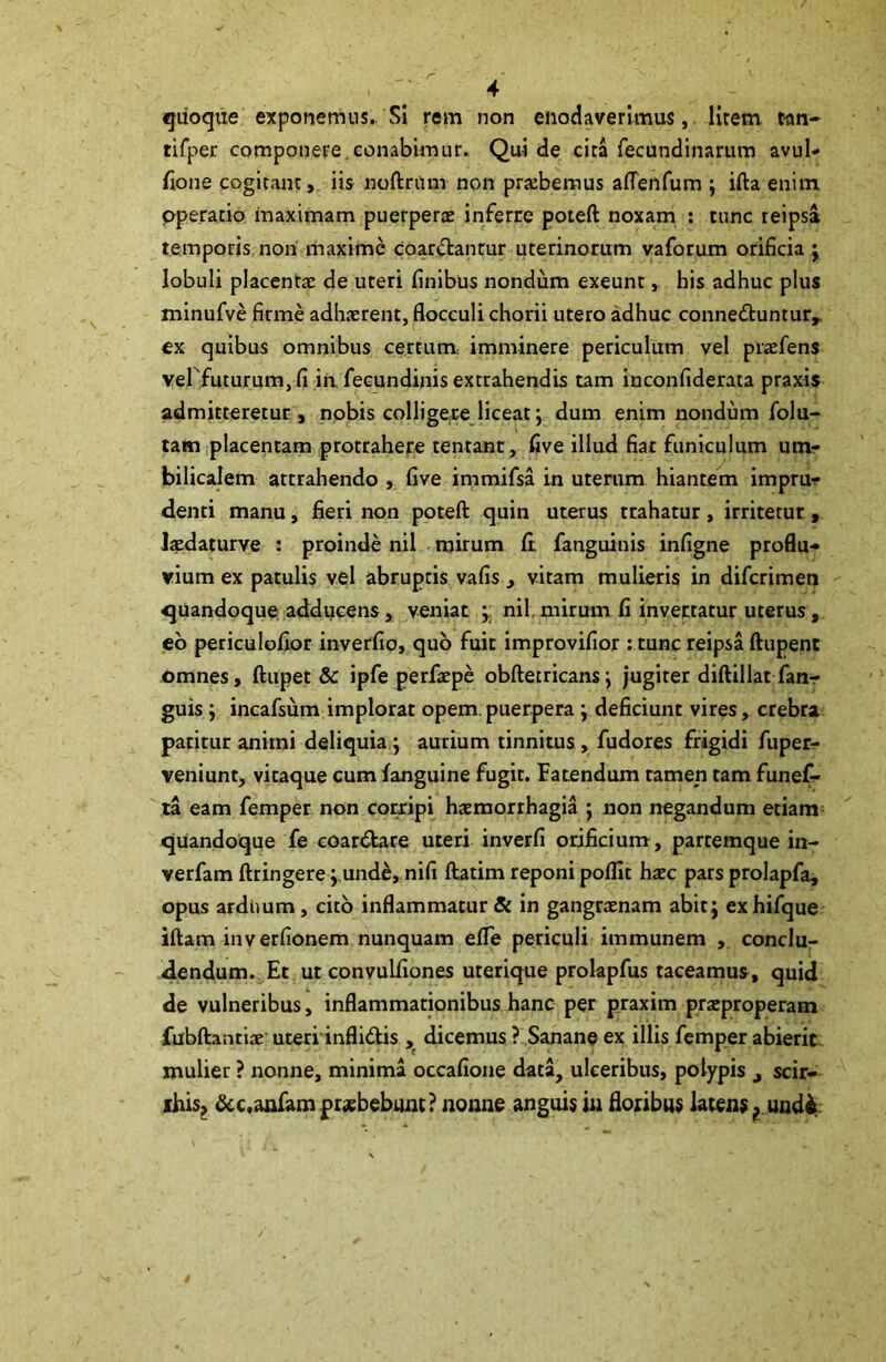 quoque exponemus. Si rem non enodaverimus, lirem t-an- rifper componere conabimur. Qui de cita fecundinarum avul- fione cogitant, iis noftrflm non probemus aflenfum ; ifta enim operatio maximam puerperae inferre poteft noxam : tunc reipsa temporis non maxime coartantur uterinorum vaforum orificia ; lobuli placentae de uteri finibus nondum exeunt, his adhuc plus minufve firme adhaerent, flocculi chorii utero adhuc conne&untur,. ex quibus omnibus certum: imminere periculum vel praefens vel futurumjfi in, fecundinis extrahendis tam inconfiderata praxis admitteretur , nobis colligere liceat; dum enim nondum folu- tam placentam protrahere tentant, five illud fiat funiculum um- bilicalem attrahendo , five immifsa in uterum hiantem impru- denti manu, fieri non poteft quin uterus trahatur, irritetur , laedaturve : proinde nil mirum ft fanguinis infigne proflu- vium ex patulis vel abruptis vafis , vitam mulieris in difcrimen quandoque adducens, veniat nil, mirum fi invertatur uterus, eo periculofior inverfio, quo fuit improvifior : tunc reipsa ftupent omnes, ftupet & ipfe perfaepe obftetricansj jugiter diftillat fan- guis } incafsum implorat opem, puerpera } deficiunt vires, crebra patitur animi deliquia} aurium tinnitus , fudores frigidi fuperr veniunt, vitaque cum fanguine fugit. Fatendum tamep tam funef- ra eam femper non corripi haemorrhagia ; non negandum etiam quandoque fe coardtare uteri inverfi orificium, partemque in- verfam ftringere } unde, nifi ftatim reponi poflit haec pars prolapfa, opus ardimm, cito inflammatur Si in gangraenam abit} exhifque iftam inverfionem nunquam efife periculi immunem , conclu- dendum. Et ut convuliiones uterique prokpfus taceamus, quid de vulneribus, inflammationibus hanc per praxim praeproperam fubftantiae uteri inflidtis , dicemus ? Sanane ex illis femper abierit mulier ? nonne, minima occafione data, ulceribus, polypis scir- rhis, &c.anfam praebebunt? nonne anguis in floribus latens ? und&