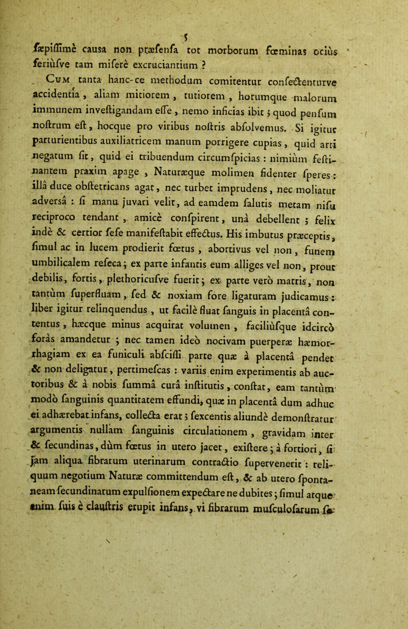 fapifllme causa non ptasfenfa tot morborum faeminas ocius feriufve tam mifere excruciantium ? Cum tanta hanc-ce methodum comitentur confedenturve accidentia , aliam mitiorem , tutiorem , horumque malorum immunem inveftigandam ede , nemo inficias ibit j quod penfum noftrum eft, hocque pro viribus noftris abfolvemus. Si igituc parturientibus auxiliatricem manum porrigere cupias , quid arti negatum fit, quid ei tribuendum circumfpicias: nimium fefri— nantem praxim apage , Naturasque molimen fidenter fperes : illa duce obftetricans agat, nec turbet imprudens , nec moliatur adversa : fi mana juvari velit, ad eamdem falutis metam nifu reciproco tendant , amice confpirent, una debellent ; felix inde & certior fefe manifeftabit effedus. His imbutus praceptis, fimul ac in lucem prodierit foetus , abortivus vel non, funem umbilicalem refeca; ex parte infantis eum alliges vel non, prout debilis, fortis, plethoricufve fuerit; ex parte vero matris, non tantum fuperfluam, fed Sc noxiam fore ligaturam judicamus: liber igitur relinquendus , ut facile fluat fanguis in placenta con- tentus , hrecque minus acquirat volumen , faciliufque idcirco foras amandetur ; nec tamen ideo nocivam puerperas hasmor- rhagiam ex ea funiculi abfcifli parte quas a placenta pendet & non deligatur, pertimefcas : variis enim experimentis ab auc- toribus & a nobis fumma cura inftitutis, conftat, eam tantum modo fanguinis quantitatem effundi, qua: in placenta dum adhuc ei adhaerebatinfans, colleda erat j fexcentis aliunde demonftrarur argumentis nullam fanguinis circulationem , gravidam inter & fecundinas,dum foetus in utero jacet, exiftere; a fortiori, fi Jam aliqua fibrarum uterinarum contradio fupervenerir : reli- quum negotium Natura committendum eft, & ab utero fponta- neamfecundinarum expulfionem expedare ne dubites; fimul atque enim fuis e claiiftris erupit infans,.vi fibrarum mufculofarumi^