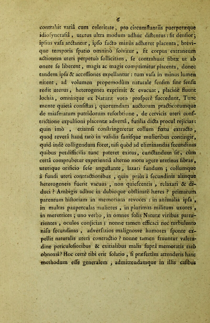 contrahit varia cum celeritate, pro circumflandis puerperaeque idiofyncrafia , uterus ultra modum adhuc diftentusrfit denfiorj ipfiiis vafa ar&antur, ipfo fadto minus adh*ret placenta, brevi- que temporis fpatio omnino folvitur , fit corpus extraneum adtionem uteri perpetuo follicirans, fe contrahunt fibrae ut ab onere fe liberent, magis ac magis comprimitur placenta, donec tandem ipfa 8c accefliones expellantur : tum vafa in minus lumen nitent, ad volumen propemodum naturale fenfim fine fenfu redit uterus, heterogenea exprimit &: evacuat, placide fluunt lochia, omniaque ex Natura: voto profpere fuccedunt. Tunc mente quieta confiftas ; quorumdam au&orum pra&icorumqus de miafmatum putridorum reforbtione , de cervicis uteri conf- tri&ione expulfioni placent* adversa, futilia di&a procul rejicias: quin imo , etiamfi conftringeretur collum foetu extra&o, quod revera haud raro in validis fanifque mulieribus contingit, quid inde colligendum foret, mfi quod ad eliminandas fecundinas quibus perdifficilis tunc pateret exitus, cunctandum fit, cum certa comprobetur experientia alterno motu agere uterinas fibras, uterique orificio fefe anguftante, laxari fundum j collumque i fundi uteri concra&ionibus , quin prius a fecundinis aliisque heterogeneis fuerit vacuus , non quiefcentis , relaxari & di- duci ? Ambigis adhuc in dubioque cbftinate hreres ? primarum parentum hiftoriam in memoriam revoces : in animalia ipfa , in multas pauperculas mulieres , in plurimas militum uxores , in meretrices} uno verbo , in omnes folis Naturae viribus partu- rientes , oculos conjicias 5 nonne tamen efficaci nec turbulento nifu fecundinas , adverfarios malignosve humores fponre ex- pellit naturalis uteri conrraftio ? nonne tamen fruuntur valetu- dine periculofioribus Sc exitialibus malis fupra memoratis rarb obnoxia? Hoc certe tibi erit folatio , fi prxfertim attenderis hanc methodum efle generalem , admictendamque in illis cafibus