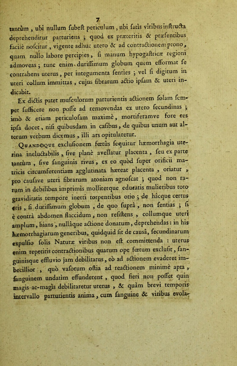 tantum , ubi nullum fubeft periculum , ubi fatis viribusinftru&a deprehenditur parturiens ^ quod ex praeteritis & praefentibus facile nofcitur , vigente adhuc utero & ad contradionempronoj quam nullo labore percipies , fi manum hypogaftricae regioni admoveas j tunc enimv duriflnrium globum quem eftormat fe contrahens uterus, per integumenta fenties i vel fi digitum in uteri collum immittas , cujus fibrarum adio ipfam &c uteri in- dicabit. Ex didis patet mufculorum parturientis adionem folam fem- per fufficere non pofie ad removendas ex utero fecundinas j imo & etiam periculofam maxime, mortiferamve fore res ipfa docet, nifi quibusdam in cafibus , -de quibus unum aut al- terum verbum dicemus , illi ars opitularetur. Quandoque exclufionem fretus fequitur hremorrhagia ute- rina ineludabilis , five plane avellatur placenta , feu ex pane tantum , five fanguinis rivus, ex eo quod fuper orificii ma- tricis circumferendam agglutinata haereat placenta , oriatur , pro caufave uteri fibrarum atoniam agnofcat j quod non ra- rum in debilibus imprimis molliterque educatis mulieribus roto graviditatis tempore inerti torpentibus otio j de hacque certus eris , fi duriflimum globum , de quo fupra , non fentias ; fi e contra abdomen flaccidum, non refiftens , collumque uteri amplum, hians , nullaque adione donatum, deprehendas: in his hremorrhagiarum generibus, quidquid fit de causa, fecundinarum expulfio folis Natura viribus non eft committenda : uterus enim repetitis contradionibus quarum ope foetum exclufir,fan- guinisque effluvio jam debilitatus, eo ad adionem evaderet im- becillior , quo vaforum oftia ad readionem minime apta , fanguinem undarim effunderent , quod fieri non poflet quin magis-ac-magls debilitaretur uterus , & quam brevi temporis intervallo parturientis anima, cum fanguine &■ viribus evola^