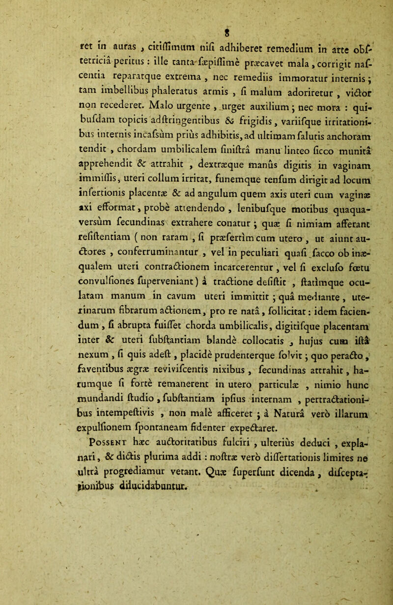 ret in auras , citiffimum nifi adhiberet remedium in arte oEfi- tetricia peritus: ille tanca-faepiflime praecavet mala, corrigit naf- cencia reparatque extrema , nec remediis immoratur internis j tam imbellibus phaleratus armis , fi malum adoriretur , vidor non recederet. Malo urgente , urget auxilium j nec mora : qui- bufdam topicis adftringentibus &; frigidis, variifque irritationi- bus internis incafsum prius adhibitis,ad ultimam falutis anchoram tendit , chordam umbilicalem finiftra manu linteo ficco munita apprehendit 8c attrahit , dextraeque manus digitis in vaginam immiliis, uteri collum irritat, funemque tenfum dirigit ad locum infertioms placentas & ad angulum quem axis uteri cum vagina; axi efformat, probe attendendo , lenibufque motibus quaqua- versum fecundinas extrahere conatur ; quas fi nimiam afferant refiftentiam ( non raram , fi praeferrim cum utero , ut aiunt au- ctores , conferruminantur , vel in peculiari quafi/acco ob inae- qualem uteri conrradionem incarcerentur, vel fi exclufo fcetu convulfiones fuperveniant) a tradione defiftit , ftatimque ocu- latam manum in cavum uteri immittit ; qua mediante , ute- rinarum fibrarum adionem, pro re nata, follicitat: idem facien- dum , fi abrupta fuiflet chorda umbilicalis, digitifque placentam inter & uceri fubftanriam blande collocatis , hujus cum ifta nexum , fi quis adeft , placide prudenterque folvit j quo perado , faventibus aegrae revivifcentis nixibus , fecundinas attrahit, ha- rumque fi forte remanerent in utero particulae , nimio hunc mundandi ftudio , fubftantiam ipfius internam , pertradationi- bus intempeftivis , non male afficeret j a Natura vero illarum expulfionem fponraneam fidenter expedaret. Possent haec audoriratibus fulciri , ulterius deduci , expla- nari , & didis plurima addi: noftrae vero diflertarionis limites ne ultra progrediamur verant. Quce fuperfunt dicenda, difcepta- tionibus dilucidabuntur.
