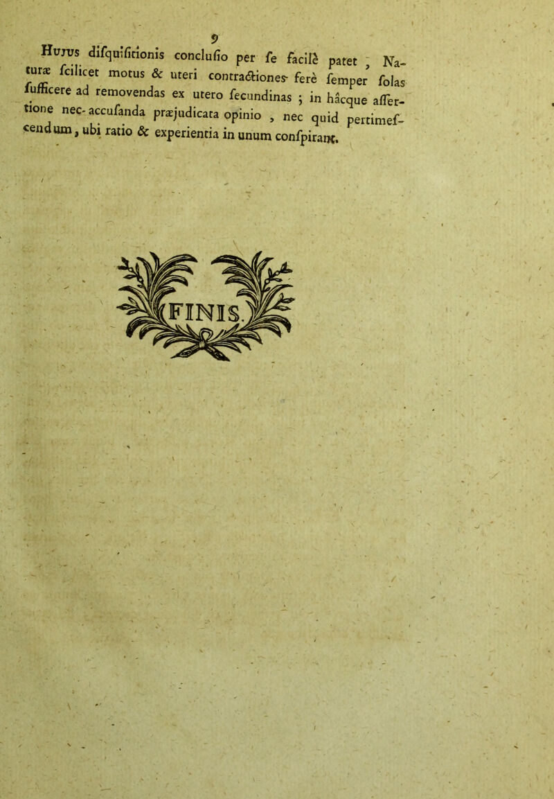 Hum difquifitionis conclufio per fe facili paret Na- rahcet motUS & uteri ^ntraAiones- fer£ femper folas lumcere ad removendas ex utero fecundinas ; in h W afTer- tione nec-accufanda praejudicata opinio , nec quid pertimef- «endum, ubi ratio & experientia in unum confpirant.