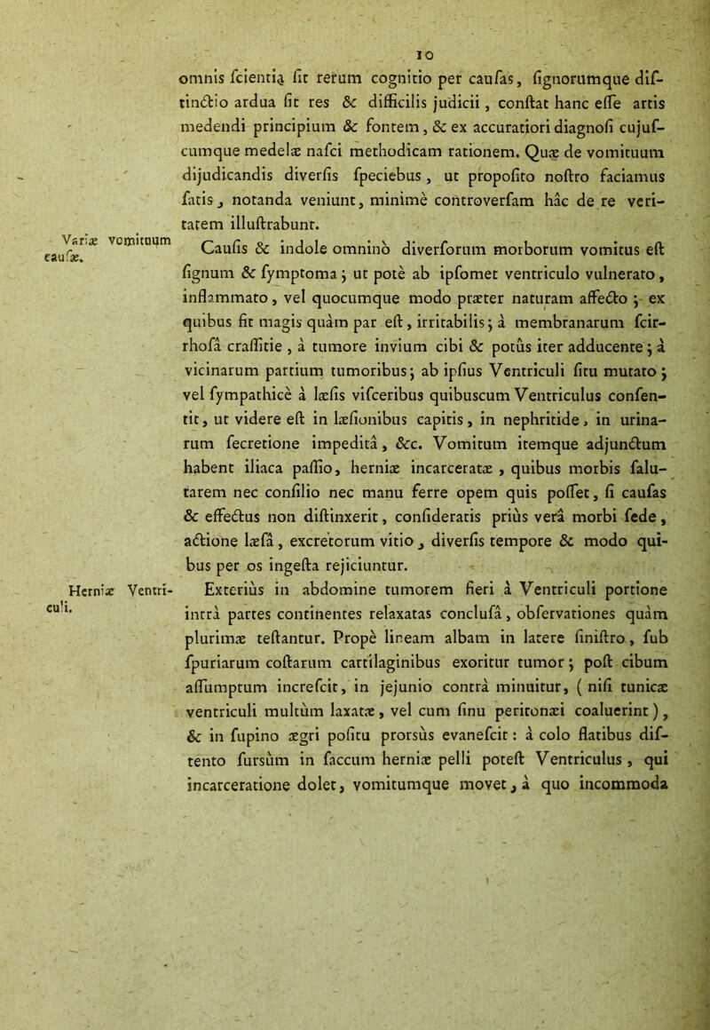 Varis vomituum caufs. Herniae Ventri culi. IO omnis fcienti^ fit rerum cognitio per caufas, fignorumque dif- tindbo ardua fit res Sc difficilis judicii, conftat hanc efle artis medendi principium Sc fontem, & ex accuratioridiagnofi cujuf- cumque medelae nafci methodicam rationem. Quae de vomituum dijudicandis diverfis fpeciebus , ut propofito noftro faciamus fatis j notanda veniunt, minime controverfam hac de re veri- tatem illuftrabunr. Caufis Sc indole omnino diverforum morborum vomitus eft fignum 8c fymptoma ; ut pote ab ipfomet ventriculo vulnerato, inflammato, vel quocumque modo praeter naturam affedo ; ex quibus fit magis quam par eft, irritabilis; a membranarum fcir- rhofa craffitie , a tumore invium cibi Sc potus iter adducente; a vicinarum partium tumoribus; ab ipfius Ventriculi fitu mutato; vel fympathice a laefis vifceribus quibuscum Ventriculus confen- tit, ut videre eft in laefionibus capitis, in nephritide * in urina- rum fecretione impedita, &c. Vomitum itemque adjun&um habent iliaca paffio, herniae incarceratae , quibus morbis falu- tarem nec confilio nec manu ferre opem quis poflet, fi caufas & effedus non diftinxerit, confideratis prius vera morbi fede, adione laefa , excretorum vitio 3 diverfis tempore Sc modo qui- bus per os ingefta rejiciuntur. Exterius in abdomine tumorem fieri a Ventriculi portione intra partes continentes relaxatas eonclufa, obfervationes quam plurimae teftantur. Prope lineam albam in latere finiftro, fub fpuriarum coftarum cartilaginibus exoritur tumor; poft cibum afllimptum increfcit, in jejunio contra minuitur, ( nifi tunicae ventriculi multum laxatae, vel cum finu peritonaei coaluerint), & in fupino aegri pofitu prorsus evanefcit: a colo flatibus dif- tento fursum in faecum herniae pelli poteft Ventriculus, qui incarceratione dolet, vomitumque movett a quo incommoda