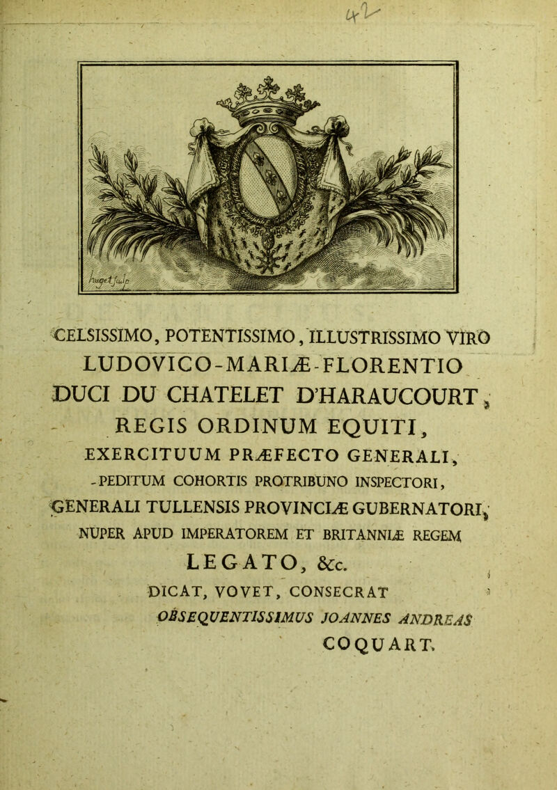 CELSISSIMO, POTENTISSIMO, ILLUSTRISSIMO VIRO LUDOVICO-MARI^-FLORENTIO DUCI DU CHATELET DHARAUCOURT, REGIS ORDINUM EQUITI, EXERCITUUM PROFECTO GENERALI, -PEDITUM COHORTIS PROTRIBUNO INSPECTORI, GENERALI TULLENSIS PROVINCI,^ GUBERNATORI, NUPER APUD IMPERATOREM ET BRITANNIAE REGEM LEGATO, &c. •i DICAT, VOVET, CONSECRAT ^ OBSEQUENTISSIMUS JOANNES ANDREAS COQUART.