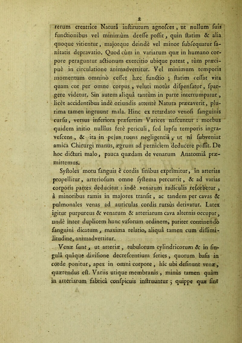 rerum creatrice Natura inftirutum agnofces, ut nullum Tuis fundHonibus vel minimum deelTe poflit, quin ftatim & alia quoque vitientur, majorque deinde vel minor fubiequatur fa- nitatis depravatio. Quod curn in variarum qu?e in humano cor- pore peraguntur adtionum exercitio ubique pateat , tum praeci- pue in circulatione animadvertitur. Vel minimum temporis momentum omn,inb cefiTet haec fundlio j ftatim reftat vira quam cor per omne corpus , veluti motus difpenfator, fpar- gere videtur. Sin autem aliqua tantum in parte interrumpatur, licet accidentibus inde oriundis attente Natura praecaverit, plu- rima tamen ingruunt mala. Hinc ex retardato venofi fanguinis cur fu, versus inferiora praefertim Varices nafcuntur : morbus quidem initio nullius fere periculi, fed lapfu temporis ingra- vefcens , & ita in pejus ruens negligentia , ut m fubveniat amica Chirurgi manus, aegrum ad perniciem deducere polllt. De hoc didturi malo, pauca quaedam de venarum Anatomia prae- mittemus. Syftoles motu fanguis e cordis finibus exprimitur, in arterias propellitur, arteriofum omne fyftema percurrit, & ad varias corporis partes deducitur : indb venarum radiculis reforbetur , a minoribus ramis in majores tranfit, ac tandem per cavas & pulmonales venas ad auriculas cordis rursus derivatur. Latex igitur purpureus &: venarum & arteriarum cava alternis occupat, unde inter duplicem hunc vaforum ordinem, pariter continendo fanguini dicatum, maxima relatio, aliqua tamen cum difiSmi- Jitudine, animadvertitur. Vena: funt, ut arterix, tubulorum cylindricorum & in fin- gula qu^ue divifione decrefcentium feries , quorum bafis in corde ponitur, apex in omni corpore , hic ubi definunt venx, quxrendus eft. Variis utique membranis , minus tamen quam in arteriarum fabrica confpicuis inftruuntur j quippe qu» finf