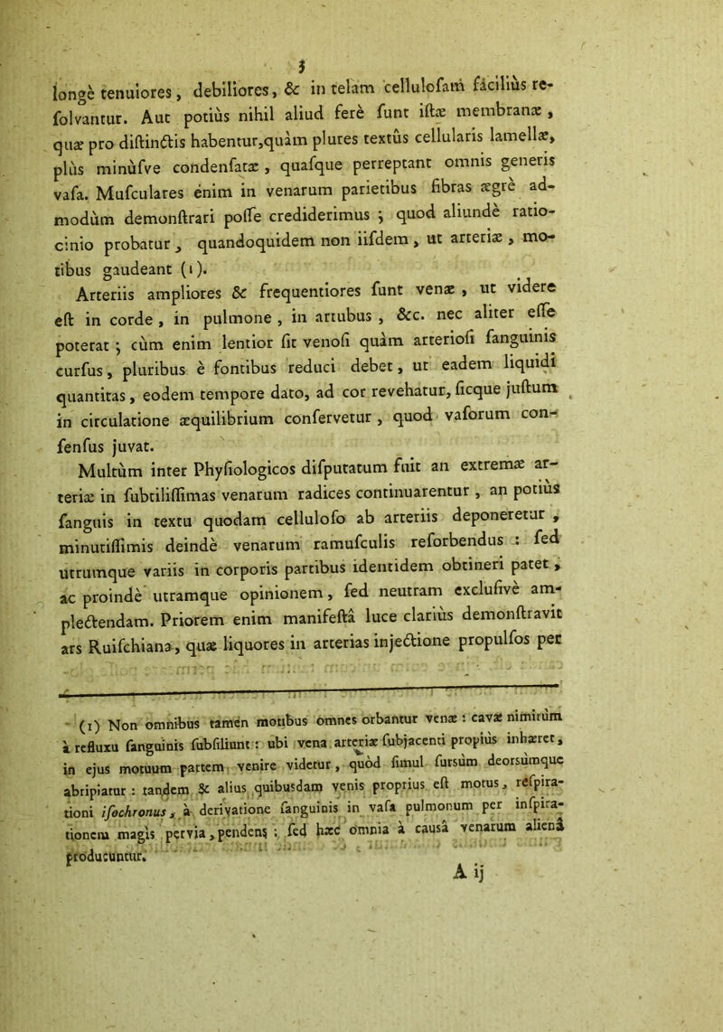 iongc tenuiores, debiliores, & in telam cellulofam fdclllus re- folvantur. Aut potius nihil aliud fere funt iftae membranae, qu2 pro diftinais habentur,quam plures textus cellularis lamells, pliis minufve condenfarac, quafqiie perreptant omnis generis vafa. Mufculares enim in venarum parietibus fibras sgre ad- modum demonftrari pofie crediderimus ^ quod aliunde ratio- cinio probatur ^ quandoquidem non iifdera , ut arteriae, mo- tibus gaudeant (i). Arteriis ampliores & frequentiores funt venae , ut videre eft in corde , in pulmone , in artubus , &c. nec aliter efle poterat ; cum enim lentior fit venofi quam arteriofi fanguinis curfus, pluribus e fontibus reduci debet, ut eadem liquidi quantitas, eodem tempore dato, ad cor revehatur, ficque juftum ^ in circulatione xquilibrium confervetur , quod vaforum con- fenfus juvat. Multum inter Phyfiologicos difputatum fuit an extremae ar- lerix in fubtiliflimas venarum radices continuarentur , an potius fanguis in textu quodam cellulofo ab arteriis deponeretur , minutiffimis deinde venarum ramufculis reforbendus fed utrumque variis in corporis partibus identidem obtineri patet , ac proinde utramque opinionem, fed neutram cxclufive am- pledtendam. Priorem enim manifefta luce clarius demonftravic ars Ruifchiana, qu« liquores in arterias injedione propulfos pec ■ (i) Non omnibus tamen motibus omnes orbantur vena:: cava: nimirum a refluxu fanguinis fubfiliunt : ubi vena art^iac fubjacenti propius inhaeret, in ejus motuum partem venire videtur, quod fimul futsum deorsumque abripiatur : tanjdcm ^ alius.^quibusdam venis proprius eft motus, refpira- tioni i/ocAronw , >. deri^tione fanguinis in vafa pulmonum per infpira- tionciu magis pervia,pendens fed kxC Omnia a causa ^venarum alieni troducuntur. A ij